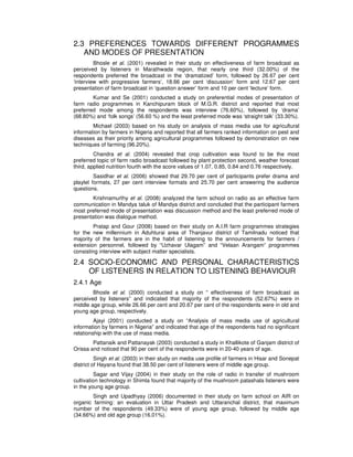 2.3 PREFERENCES TOWARDS DIFFERENT PROGRAMMES
AND MODES OF PRESENTATION
Bhosle et al. (2001) revealed in their study on effectiveness of farm broadcast as
perceived by listeners in Marathwada region, that nearly one third (32.00%) of the
respondents preferred the broadcast in the ‘dramatized’ form, followed by 26.67 per cent
‘interview with progressive farmers’, 18.66 per cent ‘discussion’ form and 12.67 per cent
presentation of farm broadcast in ‘question answer’ form and 10 per cent ‘lecture’ form.
Kumar and Se (2001) conducted a study on preferential modes of presentation of
farm radio programmes in Kanchipuram block of M.G.R. district and reported that most
preferred mode among the respondents was interview (76.60%), followed by ‘drama’
(68.80%) and ‘folk songs’ (56.60 %) and the least preferred mode was ‘straight talk’ (33.30%).
Michael (2003) based on his study on analysis of mass media use for agricultural
information by farmers in Nigeria and reported that all farmers ranked information on pest and
diseases as their priority among agricultural programmes followed by demonstration on new
techniques of farming (96.20%).
Chandra et al. (2004) revealed that crop cultivation was found to be the most
preferred topic of farm radio broadcast followed by plant protection second, weather forecast
third, applied nutrition fourth with the score values of 1.07, 0.85, 0.84 and 0.76 respectively.
Sasidhar et al. (2006) showed that 29.70 per cent of participants prefer drama and
playlet formats, 27 per cent interview formats and 25.70 per cent answering the audience
questions.
Krishnamurthy et al. (2008) analyzed the farm school on radio as an effective farm
communication in Mandya taluk of Mandya district and concluded that the participant farmers
most preferred mode of presentation was discussion method and the least preferred mode of
presentation was dialogue method.
Pratap and Gour (2008) based on their study on A.I.R farm programmes strategies
for the new millennium in Aduhturai area of Thanjavur district of Tamilnadu noticed that
majority of the farmers are in the habit of listening to the announcements for farmers /
extension personnel, followed by “Uzhavar Ulagam” and “Velaan Arangam” programmes
consisting interview with subject matter specialists.
2.4 SOCIO-ECONOMIC AND PERSONAL CHARACTERISTICS
OF LISTENERS IN RELATION TO LISTENING BEHAVIOUR
2.4.1 Age
Bhosle et al. (2000) conducted a study on “ effectiveness of farm broadcast as
perceived by listeners” and indicated that majority of the respondents (52.67%) were in
middle age group, while 26.66 per cent and 20.67 per cent of the respondents were in old and
young age group, respectively.
Ajayi (2001) conducted a study on “Analysis of mass media use of agricultural
information by farmers in Nigeria” and indicated that age of the respondents had no significant
relationship with the use of mass media.
Pattanaik and Pattanayak (2003) conducted a study in Khallikote of Ganjam district of
Orissa and noticed that 90 per cent of the respondents were in 20-40 years of age.
Singh et al. (2003) in their study on media use profile of farmers in Hisar and Sonepat
district of Hayana found that 38.50 per cent of listeners were of middle age group.
Sagar and Vijay (2004) in their study on the role of radio in transfer of mushroom
cultivation technology in Shimla found that majority of the mushroom patashala listeners were
in the young age group.
Singh and Upadhyay (2006) documented in their study on farm school on AIR on
organic farming: an evaluation in Uttar Pradesh and Uttaranchal district, that maximum
number of the respondents (49.33%) were of young age group, followed by middle age
(34.66%) and old age group (16.01%).
 