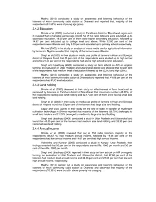 Madhu (2010) conducted a study on awareness and listening behaviour of the
listeners of krishi community radio station at Dharwad and reported that, majority of the
respondents (81.58%) were of young age group.
2.4.2 Education
Bhosle et al. (2000) conducted a study in Parabhani district of Marathwad region and
it revealed that remarkable percentage (46.00 %) of the radio listeners were educated up to
secondary education, 18.00 per cent of them were higher secondary education, followed by
14.67 per cent educated up to college level and above. While 12.00 per cent of the
respondents were illiterate and only 9.33 per cent educated up to primary school respectively.
Michael (2003) in his study on analysis of mass media use for agricultural information
by farmers in Nigeria revealed that majority of the farmers were illiterate.
Singh et al.(2003) in their study on media use profile of farmers in Hisar and Sonepat
district of Haryana found that 36 per cent of the respondents were studied up to high school
and while 21.50 per cent of the respondents had above high school level of education.
Singh and Upadhyay (2006) conducted a study on farm school on AIR on organic
farming: an evaluation in Uttar Pradesh and Uttaranchal district and showed that 40 per cent
of the respondents had medium level of education followed by low (32%) and high (28%).
Madhu (2010) conducted a study on awareness and listening behaviour of the
listeners of krishi community radio station at Dharwad and reported that, 44.08 per cent of the
respondents had PUC level education.
2.4.3 Land holding
Bhosle et al. (2000) observed in their study on effectiveness of farm broadcast as
perceived by listeners in Parbhani district of Marathwad that maximum number (43.33%) of
the respondents had big size land holding and 22.47 per cent of them were having small size
land holding.
Singh et al. (2003) in their study on media use profile of farmers in Hisar and Sonepat
district of Hayana found that 53 per cent of the farmers had large size land holding.
Sagar and Vijay (2004) in their study on the role of radio in transfer of mushroom
cultivation technology in Shimla reported that majority of the listeners (69.70%) belonged to
small land holders and 21.21% belonged to medium to large size land holding.
Singh and Upadhyay (2006) conducted a study in Uttar Pradesh and Uttaranchal and
found that 42.60 per cent of the farmers had medium size land holding and 33.33 per cent
had small size land holding.
2.4.4 Annual income
Bhosle et al. (2000) revealed that out of 150 radio listeners majority of the
respondents (66.67 %) had medium annual income, followed by 18.66 per cent of the
respondents had low annual income and 14.67 per cent had high annual income.
Vishishtha and Kunwar (2005) conducted a study in Kanpur, Uttar Pradesh, their
findings revealed that 50 per cent of the respondents earned Rs. 1000 per month and 30 per
cent of them Rs. 2000 per month.
Singh and Upadhyay (2006) reported in their study on farm school on AIR on organic
farming: an evaluation in Uttar Pradesh and Uttaranchal district, that 42.66 per cent of the
listeners had medium level annual income and 34.66 per cent and 22.66 per cent had low and
high annual income, respectively.
Madhu (2010) carried out a study on awareness and listening behaviour of the
listeners of krishi community radio station at Dharwad and observed that majority of the
respondents (70.39%) were found in above poverty line category.
 
