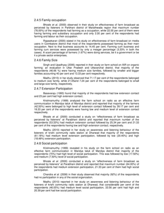2.4.5 Family occupation
Bhosle et al. (2000) observed in their study on effectiveness of farm broadcast as
perceived by listeners in Parbhani district of Marathwada region that maximum number
(76.00%) of the respondents had farming as a occupation, while 22.00 per cent of them were
having farming and subsidiary occupation and only 2.00 per cent of the respondents had
farming and labour as their occupation.
Rajasekaran (2000) stated in his study on effectiveness of farm broadcast on media
users in Coimbatore district that most of the respondents possessed farming as their main
occupation. Next to that business accounts to 14.45 per cent. Farming cum business and
farming cum services were possessed by only a meager percentage (3.33% in both the
cases). A scant percentage of farmers (1.67%) were doing services, be it a government or be
it a private sector enterprises.
2.4.6 Family Size
Singh and Upadhyay (2006) reported in their study on farm school on AIR on organic
farming: an evaluation in Uttar Pradesh and Uttaranchal district, that majority of the
respondents (46.66 %) were having medium size families, followed by smaller and bigger
families accounting 40 per cent and 13.33 per cent respectively.
Madhu (2010) in her study observed that 71.17 per cent of the respondents belonged
to medium size family, while 21.05and 7.24 per cent of the respondents belonged to small
and large size family, respectively.
2.4.7 Extension Participation
Basavaraju (1993) found that majority of the respondents had low extension contact
and 23 per cent had high extension contact.
Krishnamurthy (1999) analyzed the farm school on radio as an effective farm
communication in Mandya taluk of Mandya district and reported that majority of the farmers
(42.50%) were belonged to high level of extension contact followed by 39.17 per cent and
18.33 per cent of the respondents were having low and medium level of extension contact
respectively.
Bhosle et al. (2000) conducted a study on “effectiveness of farm broadcast as
perceived by listeners” at Parabhani district and reported that maximum number of the
respondents (53.33%) had medium extension contact followed by 25.34 per cent and 21.33
per cent of the respondents having low and high extension contact, respectively.
Madhu (2010) reported in her study on awareness and listening behaviour of the
listeners of krishi community radio station at Dharwad that majority of the respondents
(61.18%) had medium level extension participation, followed by low (20.40%) and high
(18.48%) extension participation.
2.4.8 Social participation
Krishnamurthy (1999) revealed in his study on the farm school on radio as an
effective farm communication in Mandya taluk of Mandya district that majority of the
respondents (75%) had high level of social participation. This was followed by low (17.50%)
and medium (7.50%) level of social participation.
Bhosle et al. (2000) conducted a study on “effectiveness of farm broadcast as
perceived by listeners” at Parabhani district and reported that maximum number (64.00%) of
the respondents had medium extension participation, 21.33 per cent of them had high social
participation.
Chandra et al. (2008) in their study observed that majority (92%) of the respondents
had no participation in any of the social organization.
Madhu (2010) reported in her study on awareness and listening behaviour of the
listeners of krishi community radio station at Dharwad, that considerable per cenrt of the
respondents (46.05%) had medium level social participation, 33.56 per cent had high and
20.39 per cent had low social participation.
 