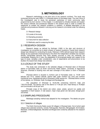 3. METHODOLOGY
Research methodology is the blue print of the research architect. The study was
conducted during the year 2009-11 in Dharwad district of Karnataka state. The main focus of
this investigation was to study the perceived usefulness of krishi community radio
programmes by farm women. In this chapter, it is attempted to critically evaluate and explain
the various methods and procedures followed in the present study in order to enable the
researcher to answer the research problems in question. A detailed description of the
methods and procedures followed in carrying out the research is furnished under the following
heads.
3.1 Research design
3.2 Locale of the study
3.3 Sampling procedure
3.4 Instrument for data collection
3.5 Methods used for analyzing the data
3.1 RESEARCH DESIGN
Research design as defined by Kerlinger (1995) is the plan and structure of
investigation so conceived as to obtain answer to research questions. Expost facto research
design was followed for conducting the study. Robinson (1976) defined expost facto research
design as any systematic empirical enquiry into which the independent variables has not been
directly manipulated because they have already occurred or they are inherently not
manipulable. Keeping this in view, the adaptability of the proposed design with respect to the
type of study, variables under consideration, size of respondents and phenomenon to be
studied, the expost facto design was selected.
3.2 LOCALE OF THE STUDY
The study was conducted in the selected villages of Dharwad taluk of Dharwad
district of Karnataka state as Krishi Community Radio Station, University of Agricultural
Sciences, Dharwad is locating here and also coverage of this station is more in Dharwad
taluk.
Dharwad district is situated in northern part of Karnataka state i.e. 74˚28’ north
latitude and 14˚31’ eastern latitude. District falls under northern dry zone and northern
transitional zone. Geographical area of Dharwad is 4092 square km. Dharwad district consist
of five talukas, viz. Dharwad, Hubli, Kundagol and Navalagunda.
The population of Dharwad is 16,03,794 comprising 8,23,415 male and
7,80,379 female. The literacy rate of the district is 71.00 per cent, male literacy is 78.50per
cent and female is 63.50 per cent
Principle crops of the district are cotton, jowar, potato, ground nut, paddy and
vegetables in kharif season. In rabi season, major crops grown are rabi jowar, bengal gram
and wheat.
3.3 SAMPLING PROCEDURE
Multistage sampling method was adopted for the investigation. The details are given
below.
3.3.1 Selection of villages
The Krishi Community Radio covers 52 villages in Dharwad taluk. Out of which eight
villages were selected randomly, namely Yettinagudda, Narendra, Mangalagatti, Amminabavi,
Marewad, Chikkamalligawada, Mandihal and Mugad were randomly selected for the research
purpose.
 