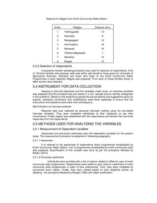 Distance of villages from Krishi Community Radio Station
Sl.No. Villages Distance (Km)
1 Yettinagudda 1.5
2 Narendra 8
3 Mangalagatti 10
4 Amminabavi 18
5 Marewad 16
6 Chikkamalligawada 7
7 Mandihal 15
8 Mugad 13
3.3.2 Selection of respondents
A purposive random sampling procedure was used for selection of respondents. A list
of 120 farm families who possess radio sets either self owned or those given by University of
Agricultural Sciences, Dharwad and those who listen to the Krishi Community Radio
Programmes in each selected villages was prepared. From each of these families active or
elder women were selected.
3.4 INSTRUMENT FOR DATA COLLECTION
Keeping in view the objectives and the variables under study, an interview schedule
was prepared and this schedule was pre tested in a non- sample area to identify ambiguities
in the questions. Based on the experience gained during pre-testing and suggestions given by
experts, necessary corrections and modifications were done especially to ensure that the
instructions and questions were clear and unambiguous.
Administration of interview schedule
Required data was collected by personal interview method using the pre-tested
interview schedule. They were contacted individually at their residence as per their
convenience. Finally rapport was established with the respondents and elicited free and frank
responses from the respondents.
3.5 METHODS USED FOR ANALYZING THE VARIABLES
3.5.1 Measurement of Dependent variables
Awareness and perceived usefulness were the dependent variables for the present
study. The measurement procedure is explained in following paragraphs.
3.5.1.1 Awareness
It is referred to the awareness of respondents about programmes broadcasted by
Krishi Community Radio Station. List of programmes broadcasted by krishi community radio
was prepared. Quantification of this variable was done as per the procedure followed by
Madhu (2010).
3.5.1.2 Perceived usefulness
Individuals were provided with a list of options related to different uses of krishi
community radio programmes. Respondents were asked to give ranks to usefulness of krishi
community radio programmes in order of their preferences. Then, they were multiplied by
concerned score values. Finally, they were ranked based on their weighted scores, by
adopting the procedure followed by Bhagat (1985) with slight modification.
 