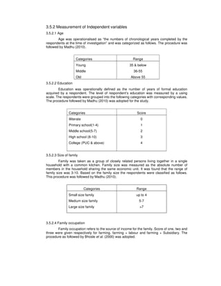 3.5.2 Measurement of Independent variables
3.5.2.1 Age
Age was operationalised as “the numbers of chronological years completed by the
respondents at the time of investigation” and was categorized as follows. The procedure was
followed by Madhu (2010).
Categories Range
Young
Middle
Old
35 & below
36-55
Above 55
3.5.2.2 Education
Education was operationally defined as the number of years of formal education
acquired by a respondent. The level of respondent’s education was measured by a using
scale. The respondents were grouped into the following categories with corresponding values.
The procedure followed by Madhu (2010) was adopted for the study.
Categories Score
Illiterate
Primary school(1-4)
Middle school(5-7)
High school (8-10)
College (PUC & above)
0
1
2
3
4
3.5.2.3 Size of family
Family was taken as a group of closely related persons living together in a single
household with a common kitchen. Family size was measured as the absolute number of
members in the household sharing the same economic unit. It was found that the range of
family size was 3-10. Based on the family size the respondents were classified as follows.
This procedure was followed by Madhu (2010).
Categories Range
Small size family
Medium size family
Large size family
up to 4
5-7
>7
3.5.2.4 Family occupation
Family occupation refers to the source of income for the family. Score of one, two and
three were given respectively for farming, farming + labour and farming + Subsidiary. The
procedure as followed by Bhosle et al. (2000) was adopted.
 