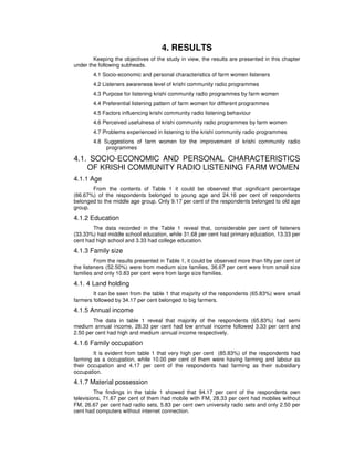 4. RESULTS
Keeping the objectives of the study in view, the results are presented in this chapter
under the following subheads.
4.1 Socio-economic and personal characteristics of farm women listeners
4.2 Listeners awareness level of krishi community radio programmes
4.3 Purpose for listening krishi community radio programmes by farm women
4.4 Preferential listening pattern of farm women for different programmes
4.5 Factors influencing krishi community radio listening behaviour
4.6 Perceived usefulness of krishi community radio programmes by farm women
4.7 Problems experienced in listening to the krishi community radio programmes
4.8 Suggestions of farm women for the improvement of krishi community radio
programmes
4.1. SOCIO-ECONOMIC AND PERSONAL CHARACTERISTICS
OF KRISHI COMMUNITY RADIO LISTENING FARM WOMEN
4.1.1 Age
From the contents of Table 1 it could be observed that significant percentage
(66.67%) of the respondents belonged to young age and 24.16 per cent of respondents
belonged to the middle age group. Only 9.17 per cent of the respondents belonged to old age
group.
4.1.2 Education
The data recorded in the Table 1 reveal that, considerable per cent of listeners
(33.33%) had middle school education, while 31.68 per cent had primary education, 13.33 per
cent had high school and 3.33 had college education.
4.1.3 Family size
From the results presented in Table 1, it could be observed more than fifty per cent of
the listeners (52.50%) were from medium size families, 36.67 per cent were from small size
families and only 10.83 per cent were from large size families.
4.1. 4 Land holding
It can be seen from the table 1 that majority of the respondents (65.83%) were small
farmers followed by 34.17 per cent belonged to big farmers.
4.1.5 Annual income
The data in table 1 reveal that majority of the respondents (65.83%) had semi
medium annual income, 28.33 per cent had low annual income followed 3.33 per cent and
2.50 per cent had high and medium annual income respectively.
4.1.6 Family occupation
It is evident from table 1 that very high per cent (85.83%) of the respondents had
farming as a occupation, while 10.00 per cent of them were having farming and labour as
their occupation and 4.17 per cent of the respondents had farming as their subsidiary
occupation.
4.1.7 Material possession
The findings in the table 1 showed that 94.17 per cent of the respondents own
televisions, 71.67 per cent of them had mobile with FM, 28.33 per cent had mobiles without
FM, 26.67 per cent had radio sets, 5.83 per cent own university radio sets and only 2.50 per
cent had computers without internet connection.
 