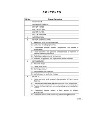 C O N T E N T S
Sl. No. Chapter Particulars
CERTIFICATE
ACKNOWLEDGEMENT
LIST OF TABLES
LIST OF FIGURES
LIST OF PLATES
LIST OF APPENDIX
1. INTRODUCTION
REVIEW OF LITERATURE
2.1 Awareness of the farm programmes
2.2 Usefulness of radio programmes
2.3 Preferences towards different programmes and modes of
presentation
2.4 Socio-Economic and personal characteristics of listeners in
relation to listening behaviour
2.5 Radio listening behaviour of farm women
2.
2.6 Problems, Suggestions and expectations of radio listeners
METHODOLOGY
3.1 Research design
3.2 Locale of the study
3.3 Sampling procedure
3.4 Instrument for data collection
3.
3.5 Methods used for analyzing the data
RESULTS
4.1 Socio-economic and personal characteristics of farm women
listeners
4.2 Listeners awareness level of krishi community radio programmes
4.3 Purpose for listening krishi community radio programmes by farm
women
4.4 Preferential listening pattern of farm women for different
programmes
4.
4.5 Factors influencing krishi community radio listening behaviour
Contd…..
 