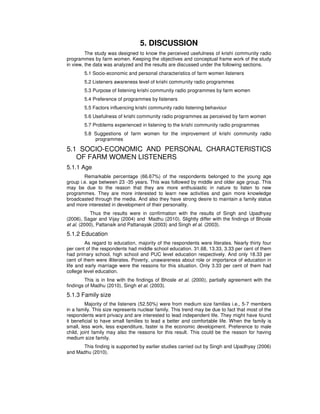 5. DISCUSSION
The study was designed to know the perceived usefulness of krishi community radio
programmes by farm women. Keeping the objectives and conceptual frame work of the study
in view, the data was analyzed and the results are discussed under the following sections.
5.1 Socio-economic and personal characteristics of farm women listeners
5.2 Listeners awareness level of krishi community radio programmes
5.3 Purpose of listening krishi community radio programmes by farm women
5.4 Preference of programmes by listeners
5.5 Factors influencing krishi community radio listening behaviour
5.6 Usefulness of krishi community radio programmes as perceived by farm women
5.7 Problems experienced in listening to the krishi community radio programmes
5.8 Suggestions of farm women for the improvement of krishi community radio
programmes
5.1 SOCIO-ECONOMIC AND PERSONAL CHARACTERISTICS
OF FARM WOMEN LISTENERS
5.1.1 Age
Remarkable percentage (66.67%) of the respondents belonged to the young age
group i.e. age between 23 -35 years. This was followed by middle and older age group. This
may be due to the reason that they are more enthusiastic in nature to listen to new
programmes. They are more interested to learn new activities and gain more knowledge
broadcasted through the media. And also they have strong desire to maintain a family status
and more interested in development of their personality.
Thus the results were in confirmation with the results of Singh and Upadhyay
(2006), Sagar and Vijay (2004) and Madhu (2010). Slightly differ with the findings of Bhosle
et al. (2000), Pattanaik and Pattanayak (2003) and Singh et al. (2003).
5.1.2 Education
As regard to education, majority of the respondents were literates. Nearly thirty four
per cent of the respondents had middle school education. 31.68, 13.33, 3.33 per cent of them
had primary school, high school and PUC level education respectively. And only 18.33 per
cent of them were illiterates. Poverty, unawareness about role or importance of education in
life and early marriage were the reasons for this situation. Only 3.33 per cent of them had
college level education.
This is in line with the findings of Bhosle et al. (2000), partially agreement with the
findings of Madhu (2010), Singh et al. (2003).
5.1.3 Family size
Majority of the listeners (52.50%) were from medium size families i.e., 5-7 members
in a family. This size represents nuclear family. This trend may be due to fact that most of the
respondents want privacy and are interested to lead independent life. They might have found
it beneficial to have small families to lead a better and comfortable life. When the family is
small, less work, less expenditure, faster is the economic development. Preference to male
child, joint family may also the reasons for this result. This could be the reason for having
medium size family.
This finding is supported by earlier studies carried out by Singh and Upadhyay (2006)
and Madhu (2010).
 