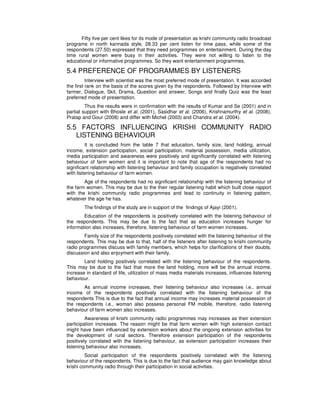 Fifty five per cent likes for its mode of presentation as krishi community radio broadcast
programs in north kannada style, 28.33 per cent listen for time pass, while some of the
respondents (27.50) expressed that they need programmes on entertainment. During the day
time rural women were busy in their activities. They were not willing to listen to the
educational or informative programmes. So they want entertainment programmes.
5.4 PREFERENCE OF PROGRAMMES BY LISTENERS
Interview with scientist was the most preferred mode of presentation. It was accorded
the first rank on the basis of the scores given by the respondents. Followed by Interview with
farmer, Dialogue, Skit, Drama, Question and answer, Songs and finally Quiz was the least
preferred mode of presentation.
Thus the results were in confirmation with the results of Kumar and Se (2001) and in
partial support with Bhosle et al. (2001), Sasidhar et al. (2006), Krishnamurthy et al. (2008),
Pratap and Gour (2008) and differ with Michel (2003) and Chandra et al. (2004).
5.5 FACTORS INFLUENCING KRISHI COMMUNITY RADIO
LISTENING BEHAVIOUR
It is concluded from the table 7 that education, family size, land holding, annual
income, extension participation, social participation, material possession, media utilization,
media participation and awareness were positively and significantly correlated with listening
behaviour of farm women and it is important to note that age of the respondents had no
significant relationship with listening behaviour and family occupation is negatively correlated
with listening behaviour of farm women.
Age of the respondents had no significant relationship with the listening behaviour of
the farm women. This may be due to the their regular listening habit which built close rapport
with the krishi community radio programmes and lead to continuity in listening pattern,
whatever the age he has.
The findings of the study are in support of the findings of Ajayi (2001).
Education of the respondents is positively correlated with the listening behaviour of
the respondents. This may be due to the fact that as education increases hunger for
information also increases, therefore, listening behaviour of farm women increases.
Family size of the respondents positively correlated with the listening behaviour of the
respondents. This may be due to that, half of the listeners after listening to krishi community
radio programmes discuss with family members, which helps for clarifications of their doubts,
discussion and also enjoyment with their family.
Land holding positively correlated with the listening behaviour of the respondents.
This may be due to the fact that more the land holding, more will be the annual income,
increase in standard of life, utilization of mass media materials increases, influences listening
behaviour.
As annual income increases, their listening behaviour also increases i.e., annual
income of the respondents positively correlated with the listening behaviour of the
respondents This is due to the fact that annual income may increases material possession of
the respondents i.e., woman also possess personal FM mobile, therefore, radio listening
behaviour of farm women also increases.
Awareness of krishi community radio programmes may increases as their extension
participation increases. The reason might be that farm women with high extension contact
might have been influenced by extension workers about the ongoing extension activities for
the development of rural sectors. Therefore extension participation of the respondents
positively correlated with the listening behaviour, as extension participation increases their
listening behaviour also increases.
Social participation of the respondents positively correlated with the listening
behaviour of the respondents. This is due to the fact that audience may gain knowledge about
krishi community radio through their participation in social activities.
 
