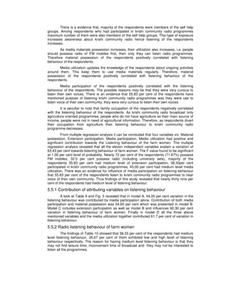 There is a evidence that, majority of the respondents were members of the self help
groups. Among respondents who had participated in krishi community radio programmes
maximum number of them were also members of the self help groups. This type of exposure
increases awareness about krishi community radio hence listening of the respondents
increases.
As media materials possession increases, their utilization also increases, i.e. people
should possess radio of FM mobiles first, then only they can listen radio programmes.
Therefore material possession of the respondents positively correlated with listening
behaviour of the respondents.
Media utilization updates the knowledge of the respondents about ongoing activities
around them. This keep them to use media materials regularly. Therefore, material
possession of the respondents positively correlated with listening behaviour of the
respondents.
Media participation of the respondents positively correlated with the listening
behaviour of the respondents. The possible reasons may be that they were very curious to
listen their own voices. There is an evidence that 55.83 per cent of the respondents have
mentioned purpose of listening krishi community radio programmes was they were use to
listen voice of their own community, they were very curious to listen their own voices.
It is peculiar to note that family occupation of the respondents negatively correlated
with the listening behaviour of the respondents. As krishi community radio broadcast only
agriculture oriented programmes, people who do not have agriculture as their main source of
income, people were not in need of agricultural information. Therefore, as respondents divert
their occupation from agriculture their listening behaviour to krishi community radio
programme decreases.
From multiple regression analysis it can be concluded that four variables viz. Material
possession, Extension participation, Media participation, Media utilization had positive and
significant contribution towards the Listening behaviour of the farm women. The multiple
regression analysis revealed that all the eleven independent variables explain a variation of
63.43 per cent towards listening behaviour of farm women. The F value found to be significant
at 1.00 per cent level of probability. Nearly 72 per cent of the respondents (71.67%) possess
FM mobiles, 32.5 per cent possess radio (including university sets), majority of the
respondents 35.83 per cent had medium level of extension participation, 38.33per cent
participated in krishi community radio programmes, 45.00 per cent had medium level media
utilization. There was an evidence for influence of media participation on listening behaviour
that 55.83 per cent of the respondents listen to krishi community radio programmes to hear
voice of their own community. Thus findings of this study revealed that nearly thirty nine per
cent of the respondents had medium level of listening behaviour.
5.5.1 Contribution of attributing variables on listening behaviour
A look at Table 9 and Fig. 5 revealed that in model A. 44.20 per cent variation in the
listening behaviour was contributed by media participation alone. Contribution of both media
participation and material possession was 54.60 per cent which was presented in model B.
Model C includes extension participation as well as model B and influences 60.30 per cent
variation in listening behaviour of farm women. Finally in model D all the three above
mentioned variables and the media utilization together contributed 61.7 per cent of variation in
listening behaviour.
5.5.2 Radio listening behaviour of farm women
The findings of Table 10 showed that 38.33 per cent of the respondents had medium
level listening behaviour, 26.67 per cent of them exhibited low and high level of listening
behaviour respectively. The reason for having medium level listening behaviour is that they
may not find leisure time, inconvenient time of broadcast and they may not be interested to
listen all the programmes.
 