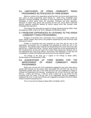 5.6 USEFULNESS OF KRISHI COMMUNITY RADIO
PROGRAMMES AS PERCEIVED BY FARM WOMEN
Maximum number of the respondents opined that krishi community radio programmes
were useful as these programmes would educate for better living, Knowledge about
agriculture, Increase knowledge, Information on home improvements, Education on health,
knowledge on social issues, News and information, Entertains and gives happiness.
Education for better living opinion was accorded the first rank among above mentioned
opinions regarding usefulness followed by second highest score was recorded under
Knowledge about agriculture.
The finding of this study gets the support of findings reported by Nirmal (2003), Singh
and Upadhyay (2006), Singh et al. (2010), Sadaqath and Mariswamy (2007).
5.7 PROBLEMS EXPERIENCED IN LISTENING TO THE KRISHI
COMMUNITY RADIO PROGRAMMES
Drudgery of household work, inconvenient time of broadcast, working outside the
house, network problem were some of the problems experienced by krishi community radio
listening farm women.
Problem of household work was expressed by more than fifty per cent of the
respondents. Inconvenient time of broadcast was expressed by 42.00 per cent of the
respondents. The probable reason might be that broadcasting time of krishi community radio
was 6.00 am – 9.00am and 5.00 pm – 8.00 pm, which is peak hour for the married women for
their household work. So they can’t spare time to listen these programmes. 59.00 per cent of
the respondents don’t have exact reasons, among them mere possession of radio sets and
unavailability of mobiles (FM mobiles) with women were the two important reasons.
The findings of the study are in support of the findings of Geeta (2007),
Sarwamangala and Sundaraswamy (1999).
5.8 SUGGESTIONS OF FARM WOMEN FOR THE
IMPROVEMENT OF KRISHI COMMUNITY RADIO
PROGRAMMES
Nearly sixty nine per cent of the respondents suggested to give more radio sets on
subsidy basis because as this present study documented that only 26.67 per cent of the
respondents possess radio sets in their family and 56.67 per cent suggested to change or
increase the broadcasting time because broadcasting time of krishi community radio was
6.00 am – 9.00am and 5.00 pm – 8.00 pm, which is peak time for the women for their
household work and nearly 37.00 per cent of the respondents (36.73%) suggested to
broadcast 9.00 am to 12 noon and 24.00 per cent suggested to broadcast 5.00 pm to 8.00pm
instead of present broadcasting time.
This is in line with the findings of Geeta (2007) and Madhu (2010).
 