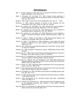 REFERENCES
Ajayi, T. M., 2001, Analysis of mass media use for agricultural information by farmers in
Nigeria. Maharastra J. Extn. Edu., 6: 45-53.
Abdul, H., Srivastava, M.R. and Singh, R.P., 2003, Livestock farmers preference of
communication media and their use by extension workers in tribal Bihar. Indian J.
Extn. Edu.., 34(1): 31-34.
Bhagat, R., 1985, Impact of radio on farm women. Maharashtra J.Extn. Edn., 4: 53-58.
Basavaraju, V., 1993, Listening frequency of farmers to farm broadcast and their
characteristics. M.Sc. (Agri.) Thesis, Uni. Agric. Sci., Dharwad.
Bhosle, P.B., Jondhale, S.G. and Kadam, R.P., 2001, Effectiveness of farm broadcast in
transfer of agricultural technology. Maharashtra J. Extn. Edn., 20:56-57.
Bhosle, P.B., Jondhale, S.G. and Patil C.B., 2000, Effectiveness of farm broadcast as
perceived by listeners. Maharashtra J. Extn. Edn., 19:28-32.
Bhosle, P.B., Jondhale, S.G. and Kadam, R.P., 2008, Effectiveness of farm broadcast in
transfer of Agricultural technology. Agrotech Publishing Academy, Udaipur, pp.
19-27.
Chandra, R., Singh, P., Mishra, B. and Singh, B., 2004, Radio listening behaviour and
preference of rural people. Indian J.Extn. Edu., 40(1):40-42.
Chandra, R., Singh, P. and Mishra, B., 2008, Constraints in mass media with special
reference to listening of farm radio broadcast. Agrotech Publishing Academy,
Udaipur, pp. 34-40.
Geeta, M., 2007, Radio listening and televiewing behaviour of rural women. M.H.Sc. Thesis,
Uni. Agric. Sci., Dharwad.
Kerlinger, F.N., 1995, Foundation of behavioural research. PRISM Books Private Limited,
Bangalore.
Krishnamurthy, A.T., 1999, A study on radio listening and televiewing behaviour of farmers in
Karnataka. M.Sc. (Agri.) Thesis, Uni. Agric. Sci., Dharwad.
Krishnamurthy, A.T. and Nataraju, M.S., 2008, Farm radio listeners and televiewing behaviour
of farmers. Agrotech Publishing Academy, Udaipur, pp.28-33.
Krishnamurthy, A.T., Nataraju, M.S. and Sanathkumar, V.B., 2008, Radio listening and
televiewing behaviour of farmers in relation to their socio-personal characteristics.
Mysore J. Agric, Sci., 42(4):727-730.
Kumar, P. and Se, V.N., 2001, Preferential modes of presentation of farm radio programmes.
Indian J. Extn. Edu.., 37(2): 87-88.
Madhu, P. 2010, Awareness and listening behaviour of the listeners of krishi community radio
station. M.H.Sc. Thesis, Uni. Agric. Sci., Dharwad.
Meena, K.C. and Babel, K.S., 2003, Information sources used by the cabbage growers. Agril.
Extn. Rev., 15(1): 15-19.
Michael, T.A., 2003, Analysis of mass media for agricultural information by farmers in Nigeria.
J. Extn System, 19:45-53.
Nirmal, K., 2003, Dissemination of farm information through mass media. Maharashtra
J.Extn. Edn., 22(2):10-15.
Parab, R.L., Sawant P.A., and Sananse, S.L., 2009, Constraints faced and suggestions made
by the agricultural community radio listeners in Pune district. Financing
Agriculture, 41(6):16-19.
Patil, P.G., Borse, V.U. and Kharde, P.B., 2000, Sources of information and credit used by the
Kokani Tribal farmers. Rural India, 12(2): 44-47.
 