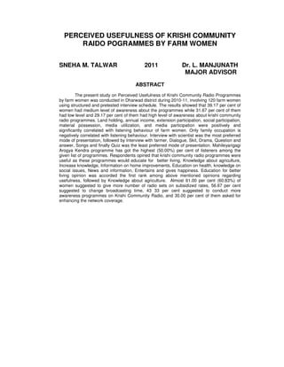 PERCEIVED USEFULNESS OF KRISHI COMMUNITY
RAIDO POGRAMMES BY FARM WOMEN
SNEHA M. TALWAR 2011 Dr. L. MANJUNATH
MAJOR ADVISOR
ABSTRACT
The present study on Perceived Usefulness of Krishi Community Radio Programmes
by farm women was conducted in Dharwad district during 2010-11, involving 120 farm women
using structured and pretested interview schedule. The results showed that 39.17 per cent of
women had medium level of awareness about the programmes while 31.67 per cent of them
had low level and 29.17 per cent of them had high level of awareness about krishi community
radio programmes. Land holding, annual income, extension participation, social participation,
material possession, media utilization, and media participation were positively and
significantly correlated with listening behaviour of farm women. Only family occupation is
negatively correlated with listening behaviour. Interview with scientist was the most preferred
mode of presentation, followed by Interview with farmer, Dialogue, Skit, Drama, Question and
answer, Songs and finally Quiz was the least preferred mode of presentation. Mahileyarigagi
Arogya Kendra programme has got the highest (50.00%) per cent of listeners among the
given list of programmes. Respondents opined that krishi community radio programmes were
useful as these programmes would educate for better living, Knowledge about agriculture,
Increase knowledge, Information on home improvements, Education on health, knowledge on
social issues, News and information, Entertains and gives happiness. Education for better
living opinion was accorded the first rank among above mentioned opinions regarding
usefulness, followed by Knowledge about agriculture. Almost 61.00 per cent (60.83%) of
women suggested to give more number of radio sets on subsidized rates, 56.67 per cent
suggested to change broadcasting time, 43 33 per cent suggested to conduct more
awareness programmes on Krishi Community Radio, and 30.00 per cent of them asked for
enhancing the network coverage.
 
