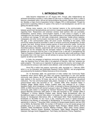1. INTRODUCTION
India became independent on 15
th
August 1947. Though, after Independence we
achieved tremendous success in many fields but still much is needed to be done in order to
become a developed nation, still we are facing problems like poverty, illiteracy, unemployment
etc. Besides; a major chunk of population living in villages (72%) is still backward. Though the
government is spending millions of rupees in the name of rural development, but still it’s not
getting the desired results.
Among many reasons, one of the foremost reasons is the communication gap
between government devised policies and common masses as people largely remain ignorant
regarding them. Researchers and extension workers need partners who are journalists,
broadcasters, science writers, communication experts, or even actors or singers, to craft
messages from the content they provide. They need partners in the public and private sectors
to construct and manage TV and radio infrastructure, telecentres, mobile phone networks,
newspapers and other communication channels to get the messages out. In order to bridge
this gap, a firm communication policy will prove crucial. According to this policy, local
community media should be promoted in order to enhance community development, at least
at grass root level. Among various existing genres of local community media, Community
Radio will prove most effective as it can easily cover a wider range of area as well as
diversified audience. Besides, experiments with community radio in many parts of India have
proved it to be the cheapest and the strongest medium for fulfilling communication gap
between the community and the Govt. It has proved to be a vital tool in strengthening the
‘Right to Freedom of Speech and Expression’ As, the community radio is still evolving it might
be possible that in the near future, we will witness its various new forms which will be more
superior as well as user friendly.
In India, the campaign to legitimize community radio began in the mid 1990s, soon
`after the Supreme Court of India ruled in its judgment of February 1995 that "airwaves are
public property". This came as an inspiration to groups across the country, but to begin with,
only educational (campus) radio stations were allowed, under somewhat stringent conditions.
Anna FM is India's first campus 'community' radio, launched on 1 February 2004,
which is run by Education and Multimedia Research Centre (EM²RC), and all programmes
are produced by the students of Media Sciences at Anna University.
On 16 November 2006, the government of India notified new Community Radio
Guidelines which permit NGOs and other civil society organizations to own and operate
community radio stations. By 30th
November 2008, there were 38 operational community
radio stations in the country. Of these, two are run by NGOs and the rest by educational
institutions. The first community-based radio station, licensed to an NGO (as distinct from
campus-based radio) was launched on 15th
October 2008, when 'Sangham Radio' in
Pastapur village, Medak district, Andhra Pradesh state, was switched on at 11.00am.
Sangham Radio, which broadcasts on 90.4 MHz, is licensed to Deccan Development Society
(DDS), an NGO that works with women's groups in about 75 villages of Andhra Pradesh. The
community radio station is managed by 'General' Narsamma and Algole Narsamma. The
second NGO-led community radio station in India was launched on 23
rd
October 2008 at
'TARAgram' in Orchha, Madhya Pradesh state. Named 'Radio Bundelkhand' after the
Bundelkhand region of central India where it is located, the radio station is licensed to the
Society for Development Alternatives (DA), a Delhi-based NGO. Radio Bundelkhand also
broadcasts on 90.4 MHz for four hours a day, including two hours of repeat broadcast.
According to the Ministry of Information & Broadcasting, 47 community radio stations were
operational in India by 1
st
November 2009, including 45 campus-based stations and two CRS
run by NGOs. By December 2009, the number of CR stations run by civil society groups had
probably gone up to seven, including Sangham Radio (Pastapur, Medak District, Andhra
Pradesh), Radio Bundelkhand (Orchha, Madhya Pradesh), Mann Deshi Tarang (Satara,
Maharashtra), Namma Dhwani (Budikote, Karnataka), Radio Mattoli (Wayanad, Kerala),
Kalanjiam Samuga Vanoli (Nagapattinam, Tamil Nadu) and Barefoot (Tilonia, Rajasthan).
 