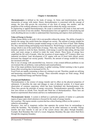 [R Gnyawali/ P Timilsina]  Page 1 
Chapter 1: Introduction
Thermodynamics is defined as the study of energy, its forms and transformations, and the
interactions of energy with matter. Hence, thermodynamics is concerned with the concept of
energy, the laws that govern the conversion of one form of energy into another, and the
properties of the working substance or the media used to obtain the energy conversion.
In engineering or applied thermodynamics, the scope is restricted to the study to heat and work
and the conversion of one into another. Thermodynamics laws are applied to work producing and
work absorbing devices in order to understand their functioning and improve their performance.
Value of Energy to Society:
Energy means ability to do work. Life is not possible without the energy. The ability of people to
harness the energy into useful forms has changed our society. The amount of energy needed for
people is not limited. Primitive people needed energy as only in the form of food. After finding
fire, they started cooking and keeping warm themselves. Wood Energy is usually used to get heat
energy which is one of the useful forms of energy. Then, they stared to cultivate land. They keep
domestic animals to work for them. Similarly, wind energy is used for ship sailing, driving wind
mills, and water energy is utilized to rotate the water wheels. These forms of energy have
simplified the life style of people. After the invention of steam engine (18th
Century), there was
industrial revolution. Later development of IC engine with use of fossil fuels (diesel, petrol,
kerosene) has changed our society greatly. Therefore, the amount of energy needed for society
has increased with time.
Due to use of energy with uncontrolled way, however, it has created different problems to our
environment like air pollution, water pollution and sound pollution.
One of the major problems faced nowadays is global warming. Global warming is due to green
house effect occurring due to increased in CO2, N2.
Fossil Fuels are rapidly consuming so these are coming to an end. Therefore, people are utilizing
and harnessing renewable forms of energy. These renewable energies are Solar energy, Wind
energy, Geothermal Energy and Nuclear Energy.
Concept and Definitions:
Thermodynamics is the science of energy transfer and its effect on the physical properties of
substances. It describes the state and changes in state of physical systems. It is based upon
observation of common experience which has been formulated into thermodynamics laws.
These laws govern the principle of energy conversion. Thermodynamics generally explain the
four laws known as Zeroth, First, Second and Third law of thermodynamics. These laws are
based on experimental observations and have no mathematical proof.
Thermodynamic System: A system is defined as a particular quantity of matter or a particular
region of space upon which attention is focused for the study of energy transfer.
Surroundings: The region outside a system that has a direct bearing (effect) on the system is
called its surroundings.
Boundary: Any real or imaginary surface that separates the system from its surroundings is
called the boundary. The boundary of a system can be either stationary or movable. Energy
transfer and mass transfer in and out of the system always take place through boundary.
Example: Real Boundary like wall of a vessel, Imaginary Boundary like pipe where fluid flows
through this imaginary boundary.
 