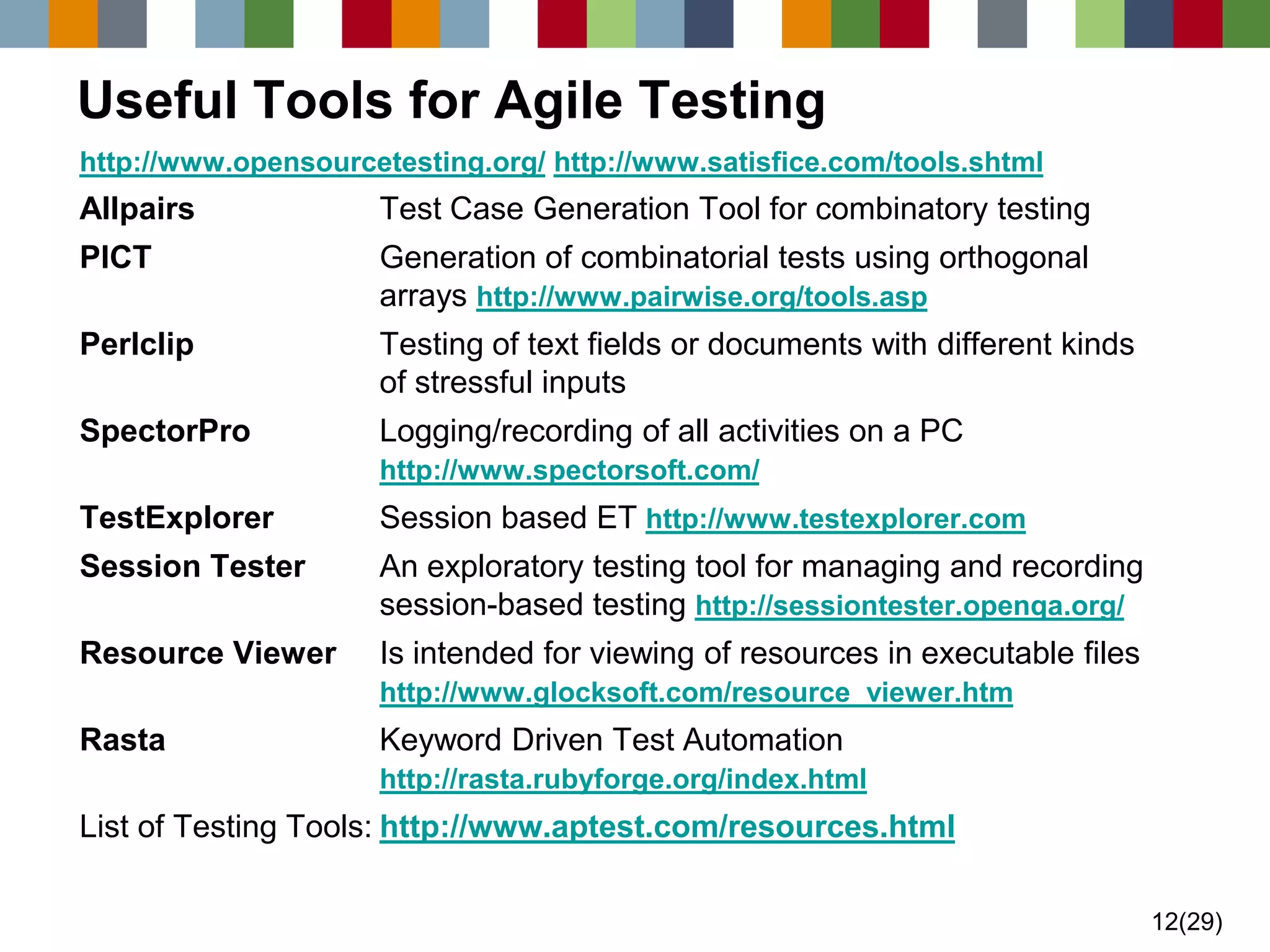 12(29) 
Useful Tools for Agile Testing 
http://www.opensourcetesting.org/http://www.satisfice.com/tools.shtml 
AllpairsTest Case Generation Tool for combinatory testing 
PICTGeneration of combinatorial tests using orthogonal arrays http://www.pairwise.org/tools.asp 
PerlclipTesting of text fields or documents with different kinds of stressful inputs 
SpectorProLogging/recording of all activities on a PChttp://www.spectorsoft.com/ 
TestExplorerSession based ET http://www.testexplorer.com 
Session TesterAn exploratory testing tool for managing and recordingsession-based testing http://sessiontester.openqa.org/ 
Resource ViewerIs intended for viewing of resources in executable fileshttp://www.glocksoft.com/resource_viewer.htm 
RastaKeyword Driven Test Automationhttp://rasta.rubyforge.org/index.html 
List of Testing Tools:http://www.aptest.com/resources.html  