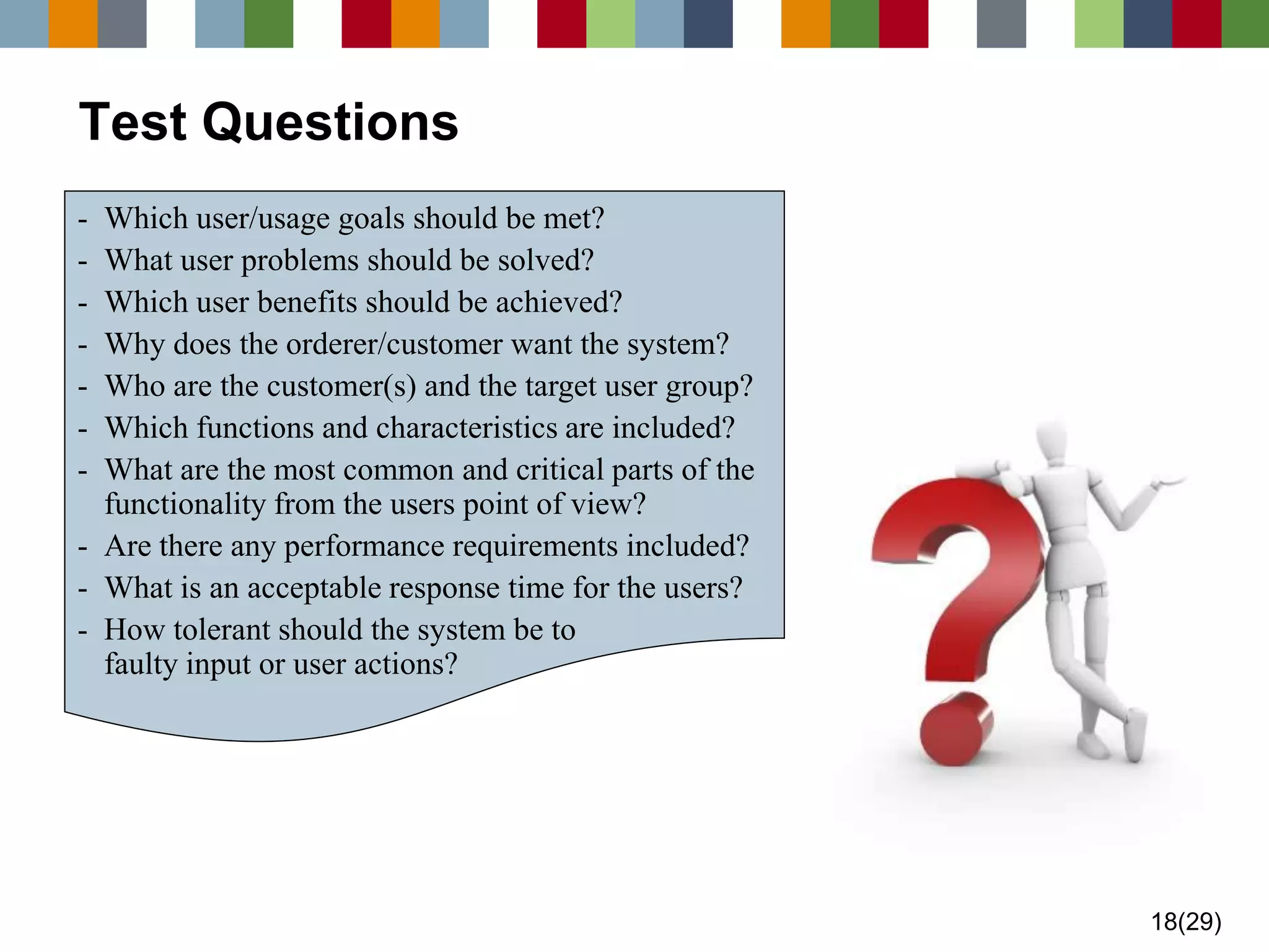 18(29) 
Test Questions 
-Which user/usage goals should be met? 
-What user problems should be solved? 
-Which user benefits should be achieved? 
-Why does the orderer/customer want the system? 
-Who are the customer(s) and the target user group? 
-Which functions and characteristics are included? 
-What are the most common and critical parts of the functionality from the users point of view? 
-Are there any performance requirements included? 
-What is an acceptable response time for the users? 
-How tolerant should the system be to faulty input or user actions?  