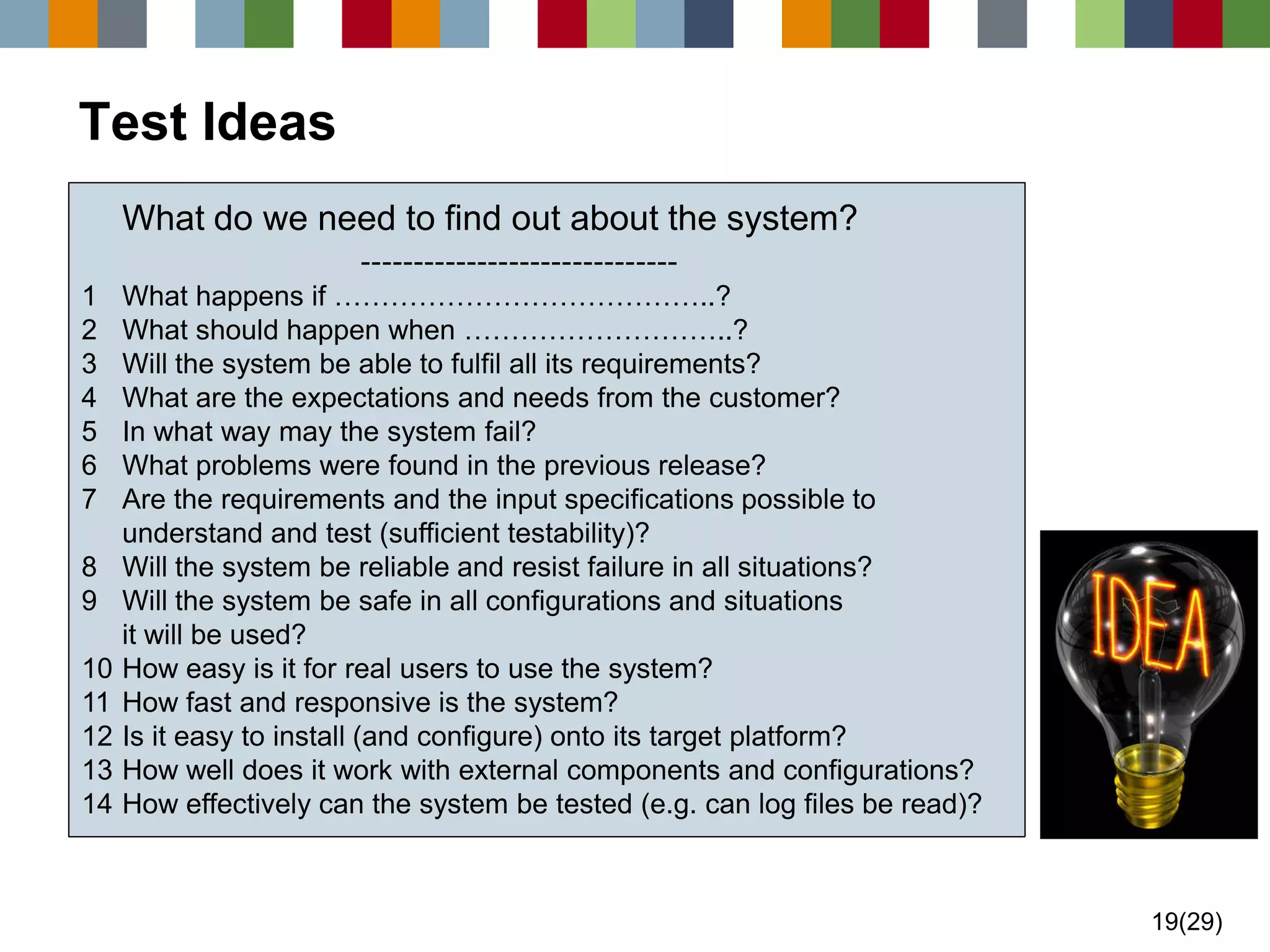 19(29) 
Test IdeasWhat do we need to find out about the system? ------------------------------ 1What happens if …………………………………..? 2What should happen when ………………………..? 3Will the system be able to fulfil all its requirements? 4What are the expectations and needs from the customer? 5In what way may the system fail? 6What problems were found in the previous release? 7Are the requirements and the input specifications possible to understand and test (sufficient testability)? 8Will the system be reliable and resist failure in all situations? 9Will the system be safe in all configurations and situations it will be used? 10How easy is it for real users to use the system? 11How fast and responsive is the system? 12Is it easy to install (and configure) onto its target platform? 13How well does it work with external components and configurations? 14How effectively can the system be tested (e.g. can log files be read)?  