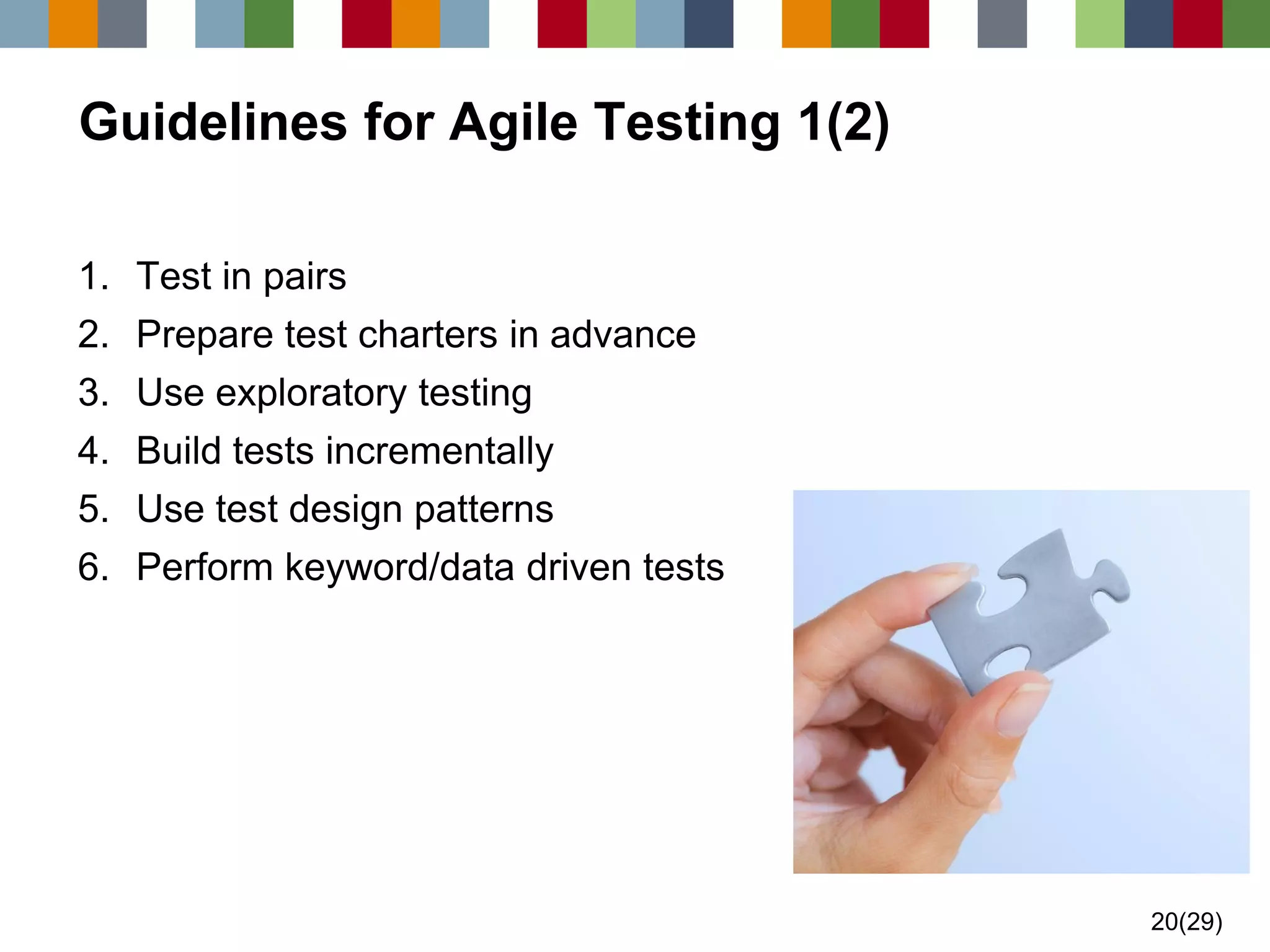 20(29) 
Guidelines for Agile Testing 1(2) 
1.Test in pairs 
2.Prepare test charters in advance 
3.Use exploratory testing 
4.Build tests incrementally 
5.Use test design patterns 
6.Perform keyword/data driven tests  