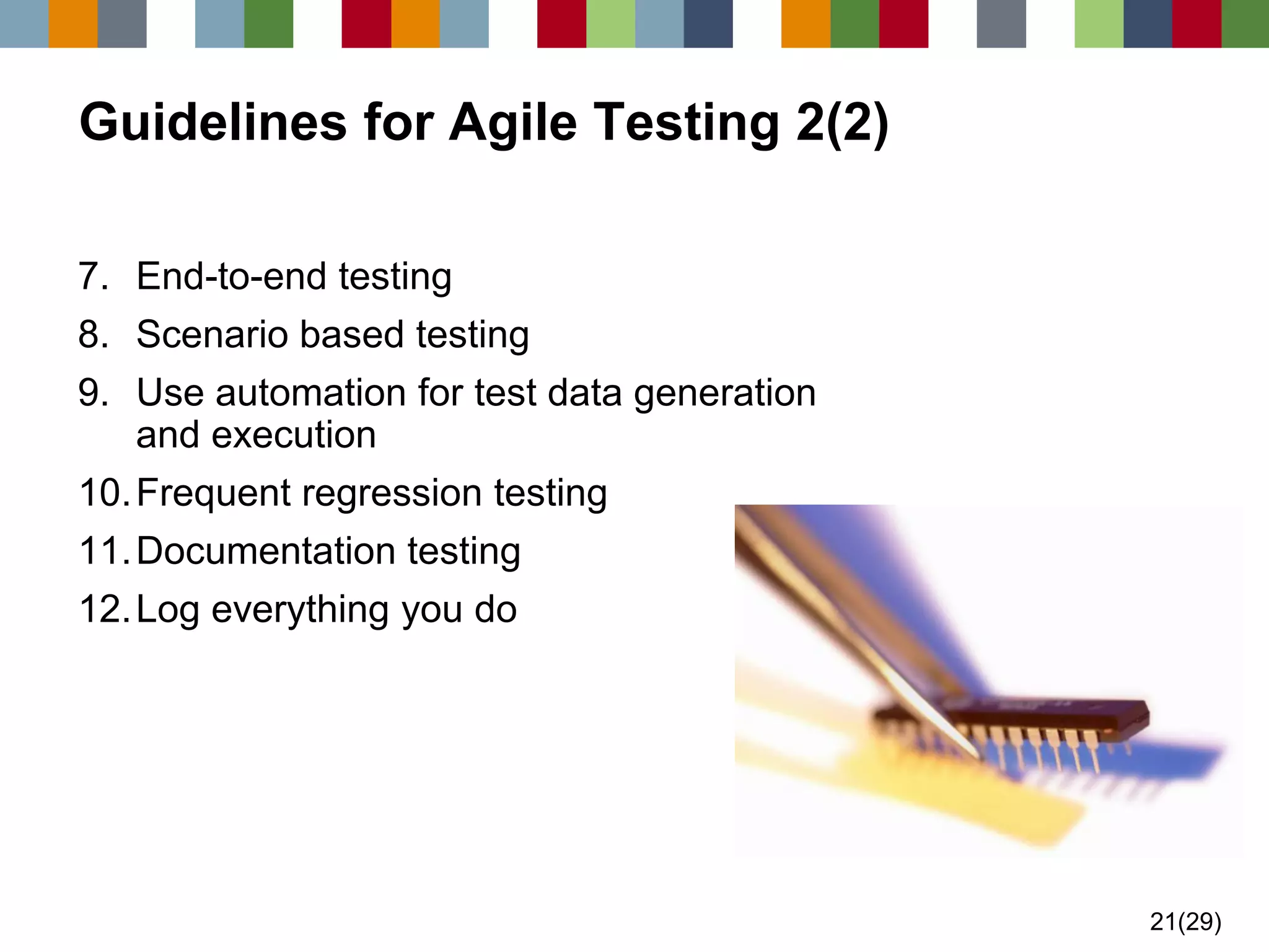 21(29) 
Guidelines for Agile Testing 2(2) 
7.End-to-end testing 
8.Scenario based testing 
9.Use automation for test data generation and execution 
10.Frequent regression testing 
11.Documentation testing 
12.Log everything you do  