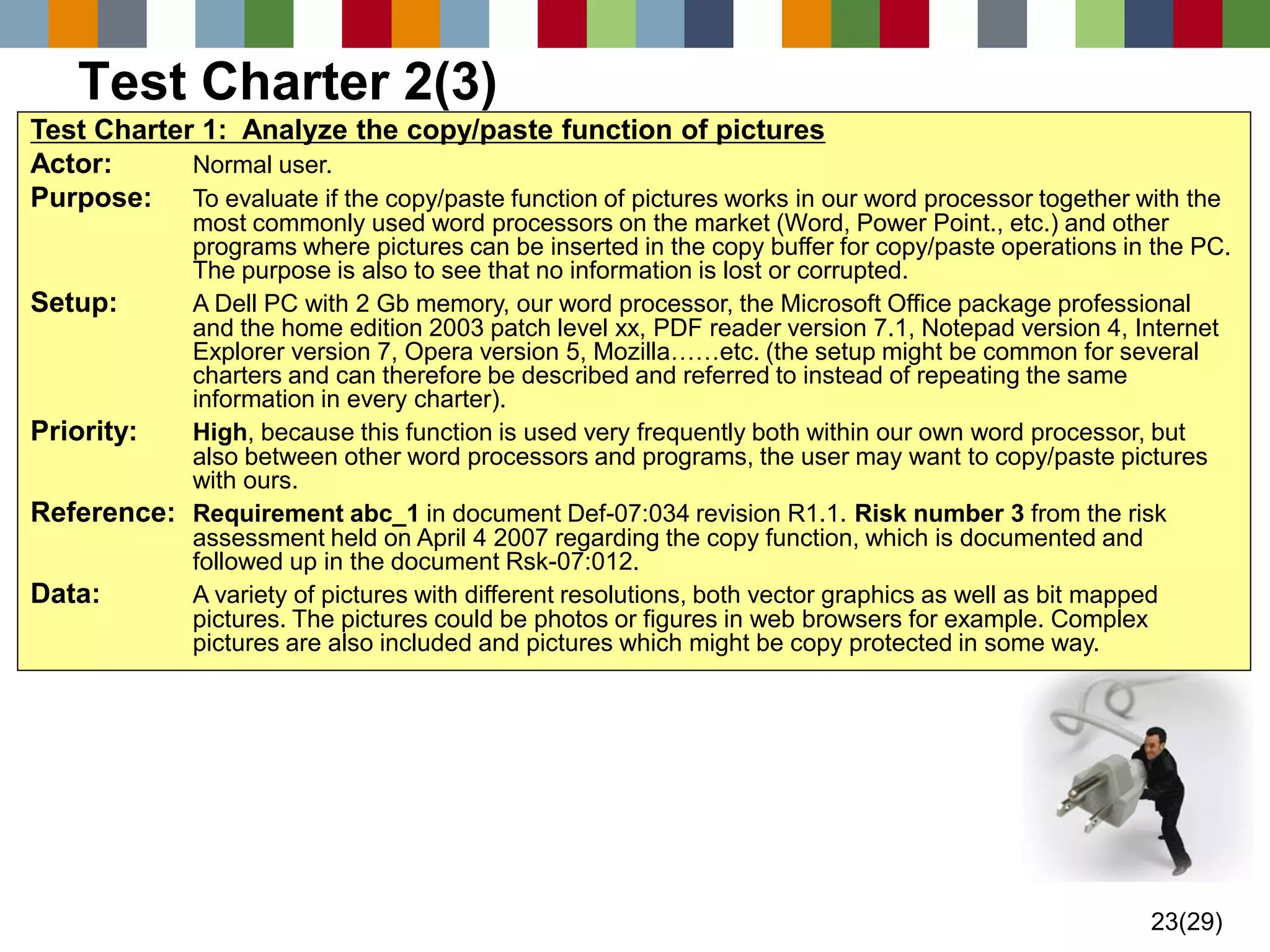 23(29) 
Test Charter 2(3) 
Test Charter 1: Analyze the copy/paste function of pictures 
Actor:Normal user. 
Purpose:To evaluate if the copy/paste function of pictures works in our word processor together with the most commonly used word processors on the market (Word, Power Point., etc.) and other programs where pictures can be inserted in the copy buffer for copy/paste operations in the PC. The purpose is also to see that no information is lost or corrupted. 
Setup:A Dell PC with 2 Gb memory, our word processor, the Microsoft Office package professional and the home edition 2003 patch level xx, PDF reader version 7.1, Notepad version 4, Internet Explorer version 7, Opera version 5, Mozilla……etc. (the setup might be common for several charters and can therefore be described and referred to instead of repeating the same information in every charter). 
Priority:High, because this function is used very frequently both within our own word processor, but also between other word processors and programs, the user may want to copy/paste pictures with ours. 
Reference:Requirementabc_1in document Def-07:034 revision R1.1.Risk number 3from the risk assessment held on April 4 2007 regarding the copy function, which is documented and followed up in the document Rsk-07:012. 
Data:A variety of pictures with different resolutions, both vector graphics as well as bit mapped pictures. The pictures could be photos or figures in web browsers for example. Complex pictures are also included and pictures which might be copy protected in some way.  