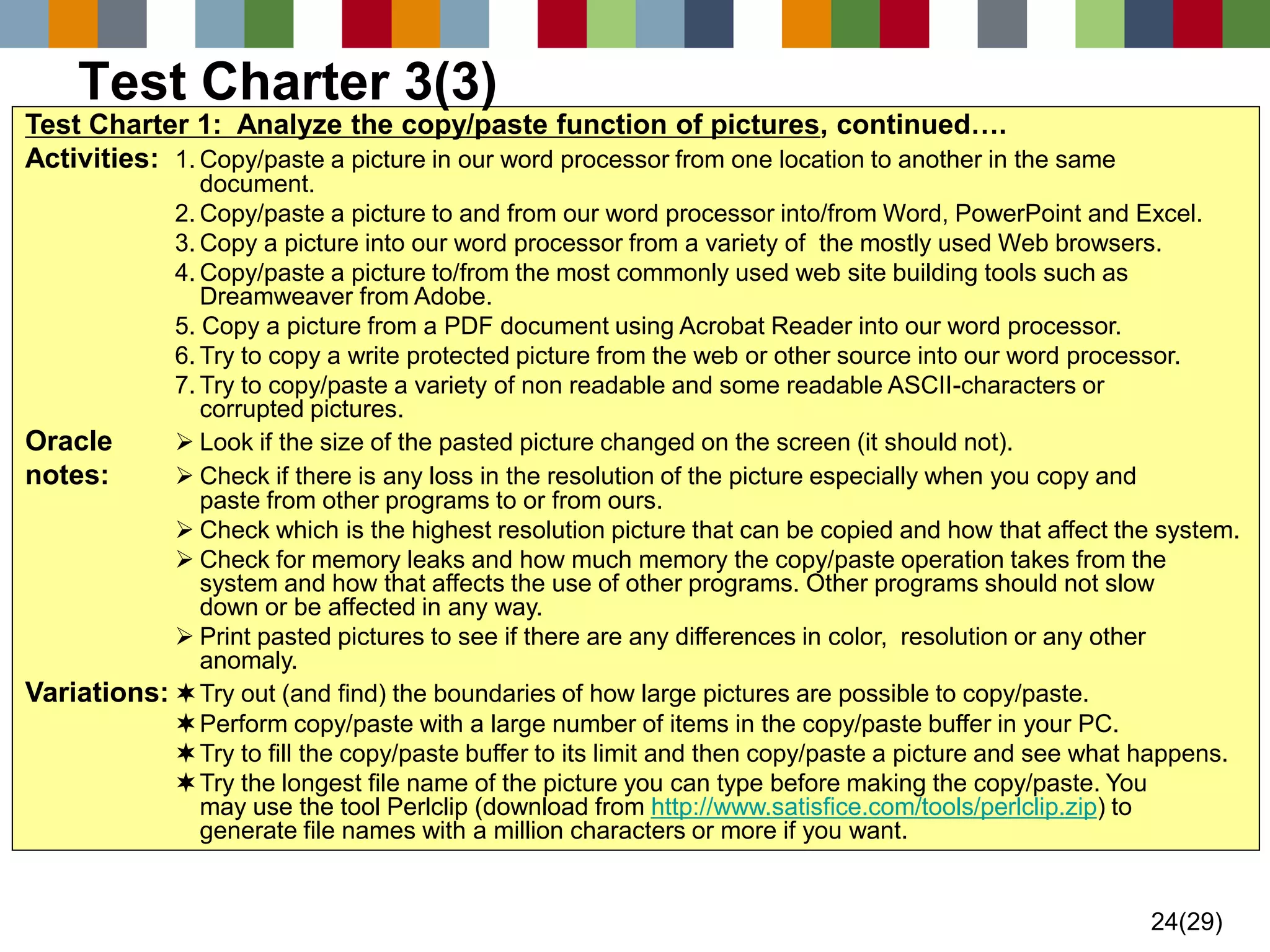24(29) 
Test Charter 1: Analyze the copy/paste function of pictures, continued…. 
Activities:1.Copy/paste a picture in our word processor from one location to another in the same document. 
2.Copy/paste a picture to and from our word processor into/from Word, PowerPoint and Excel. 
3.Copy a picture into our word processor from a variety of the mostly used Web browsers. 
4.Copy/paste a picture to/from the most commonly used web site building tools such as Dreamweaver from Adobe. 
5. Copy a picture from a PDF document using Acrobat Reader into our word processor. 
6.Try to copy a write protected picture from the web or other source into our word processor. 
7.Try to copy/paste a variety of non readable and some readable ASCII-characters or corrupted pictures. 
Oracle Look if the size of the pasted picture changed on the screen (it should not). 
notes:Check if there is any loss in the resolution of the picture especially when you copy and paste from other programs to or from ours. 
Check which is the highest resolution picture that can be copied and how that affect the system. 
Check for memory leaks and how much memory the copy/paste operation takes from the system and how that affects the use of other programs. Other programs should not slow down or be affected in any way. 
Print pasted pictures to see if there are any differences in color, resolution or any other anomaly. 
Variations:Try out (and find) the boundaries of how large pictures are possible to copy/paste. 
Perform copy/paste with a large number of items in the copy/paste buffer in your PC. 
Try to fill the copy/paste buffer to its limit and then copy/paste a picture and see what happens. 
Try the longest file name of the picture you can type before making the copy/paste. You may use the tool Perlclip (download from http://www.satisfice.com/tools/perlclip.zip) to generate file names with a million characters or more if you want. 
Test Charter 3(3)  