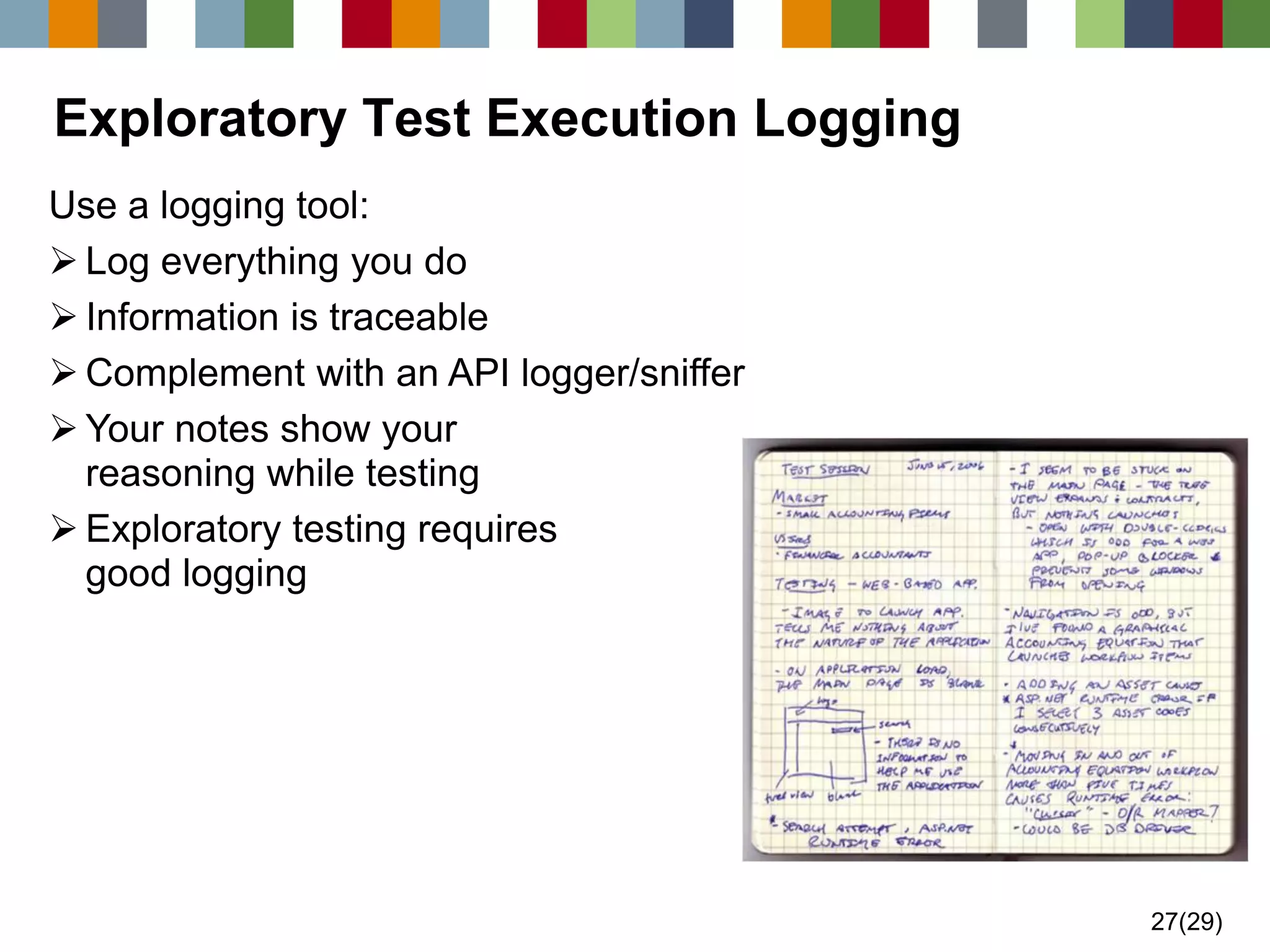 27(29) 
Exploratory Test Execution Logging 
Use a logging tool: 
Log everything you do 
Information is traceable 
Complement with an API logger/sniffer 
Your notes show your reasoning while testing 
Exploratory testing requires good logging  