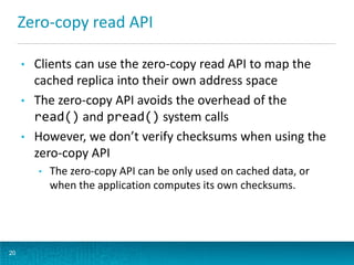 Zero-copy read API
• Clients can use the zero-copy read API to map the
cached replica into their own address space
• The zero-copy API avoids the overhead of the
read() and pread() system calls
• However, we don’t verify checksums when using the
zero-copy API
• The zero-copy API can be only used on cached data, or
when the application computes its own checksums.
20
 