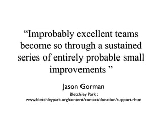 ““Improbably excellent teamsImprobably excellent teams
become so through a sustainedbecome so through a sustained
series of entirely probable smallseries of entirely probable small
improvements ”improvements ”
Jason GormanJason Gorman
Bletchley Park :Bletchley Park :
www.bletchleypark.org/content/contact/donation/support.rhtmwww.bletchleypark.org/content/contact/donation/support.rhtm
 