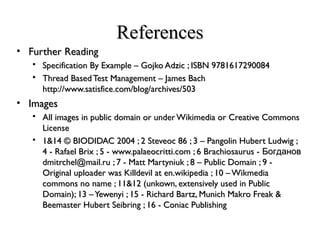 ReferencesReferences
• Further ReadingFurther Reading
 Specification By Example – Gojko Adzic ; ISBN 9781617290084Specification By Example – Gojko Adzic ; ISBN 9781617290084
 Thread BasedTest Management – James BachThread BasedTest Management – James Bach
http://www.satisfice.com/blog/archives/503http://www.satisfice.com/blog/archives/503
• ImagesImages
 All images in public domain or underWikimedia or Creative CommonsAll images in public domain or underWikimedia or Creative Commons
LicenseLicense
 1&14 © BIODIDAC 2004 ; 2 Steveoc 86 ; 3 – Pangolin Hubert Ludwig ;1&14 © BIODIDAC 2004 ; 2 Steveoc 86 ; 3 – Pangolin Hubert Ludwig ;
4 - Rafael Brix ; 5 - www.palaeocritti.com ; 6 Brachiosaurus - Богданов4 - Rafael Brix ; 5 - www.palaeocritti.com ; 6 Brachiosaurus - Богданов
dmitrchel@mail.ru ; 7 - Matt Martyniuk ; 8 – Public Domain ; 9 -dmitrchel@mail.ru ; 7 - Matt Martyniuk ; 8 – Public Domain ; 9 -
Original uploader was Killdevil at en.wikipedia ; 10 –WikmediaOriginal uploader was Killdevil at en.wikipedia ; 10 –Wikmedia
commons no name ; 11&12 (unkown, extensively used in Publiccommons no name ; 11&12 (unkown, extensively used in Public
Domain); 13 –Yewenyi ; 15 - Richard Bartz, Munich Makro Freak &Domain); 13 –Yewenyi ; 15 - Richard Bartz, Munich Makro Freak &
Beemaster Hubert Seibring ; 16 - Coniac PublishingBeemaster Hubert Seibring ; 16 - Coniac Publishing
 