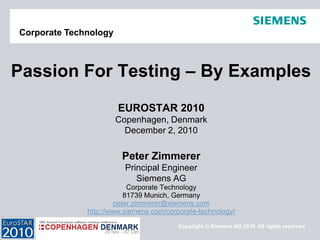 Copyright © Siemens AG 2010. All rights reserved. 
Corporate Technology 
EUROSTAR 2010 
Copenhagen, Denmark 
December 2, 2010 
Peter Zimmerer 
Principal Engineer 
Siemens AG 
Corporate Technology 
81739 Munich, Germany 
peter.zimmerer@siemens.com 
http://www.siemens.com/corporate-technology/ 
Passion For Testing –By Examples  