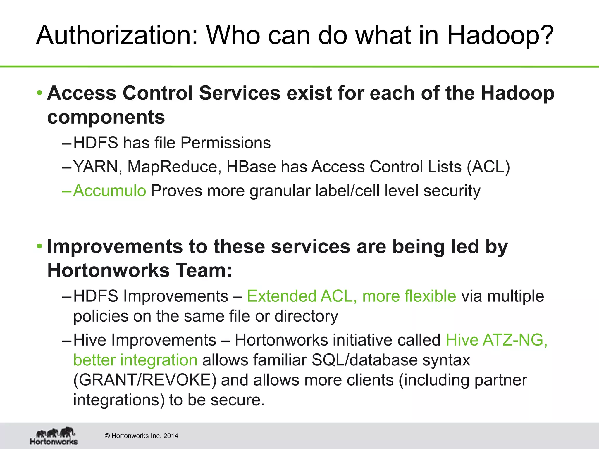 © Hortonworks Inc. 2014
Authorization: Who can do what in Hadoop?
• Access Control Services exist for each of the Hadoop
components
–HDFS has file Permissions
–YARN, MapReduce, HBase has Access Control Lists (ACL)
–Accumulo Proves more granular label/cell level security
• Improvements to these services are being led by
Hortonworks Team:
–HDFS Improvements – Extended ACL, more flexible via multiple
policies on the same file or directory
–Hive Improvements – Hortonworks initiative called Hive ATZ-NG,
better integration allows familiar SQL/database syntax
(GRANT/REVOKE) and allows more clients (including partner
integrations) to be secure.
 