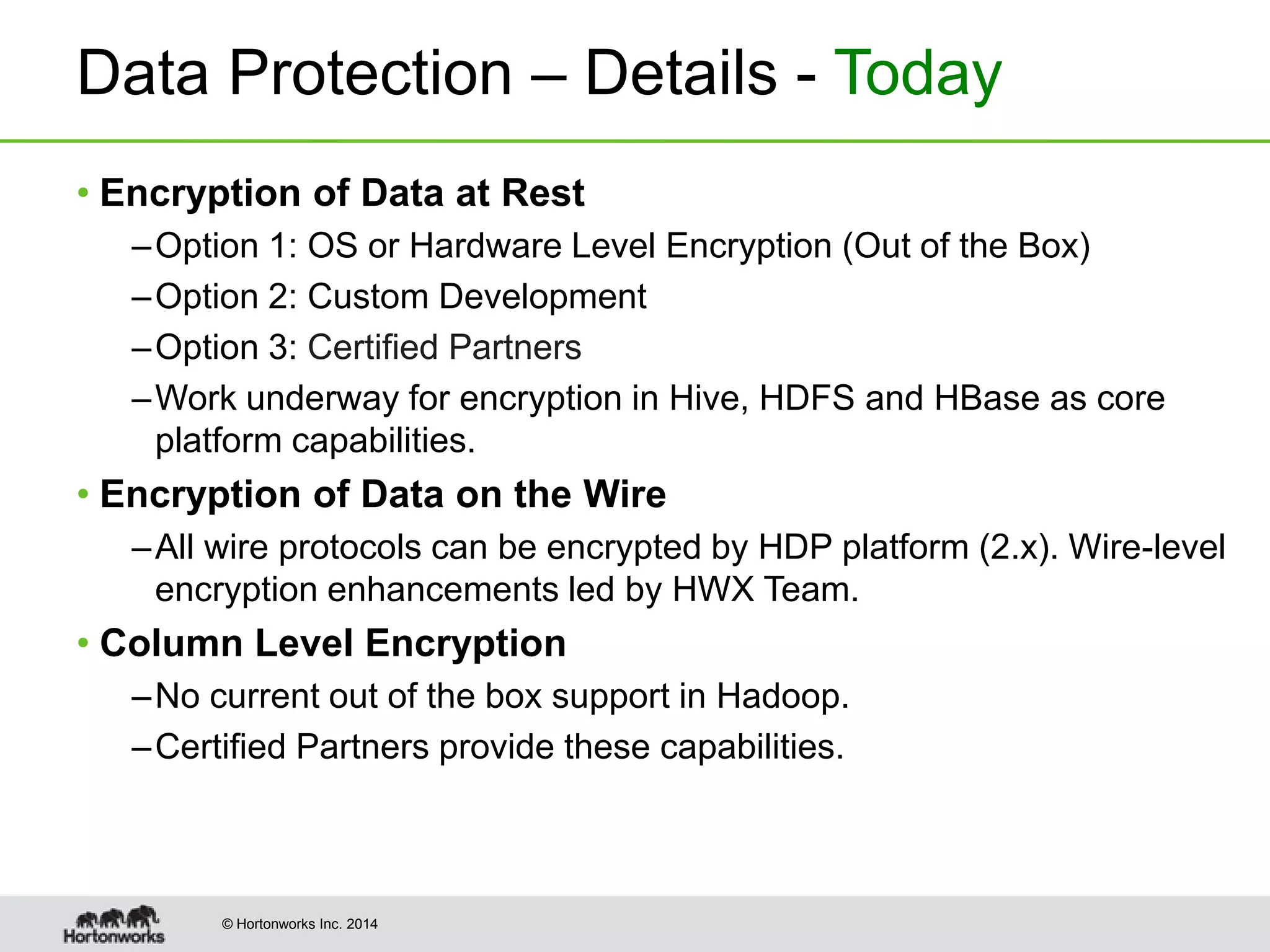 © Hortonworks Inc. 2014
Data Protection – Details - Today
• Encryption of Data at Rest
–Option 1: OS or Hardware Level Encryption (Out of the Box)
–Option 2: Custom Development
–Option 3: Certified Partners
–Work underway for encryption in Hive, HDFS and HBase as core
platform capabilities.
• Encryption of Data on the Wire
–All wire protocols can be encrypted by HDP platform (2.x). Wire-level
encryption enhancements led by HWX Team.
• Column Level Encryption
–No current out of the box support in Hadoop.
–Certified Partners provide these capabilities.
 