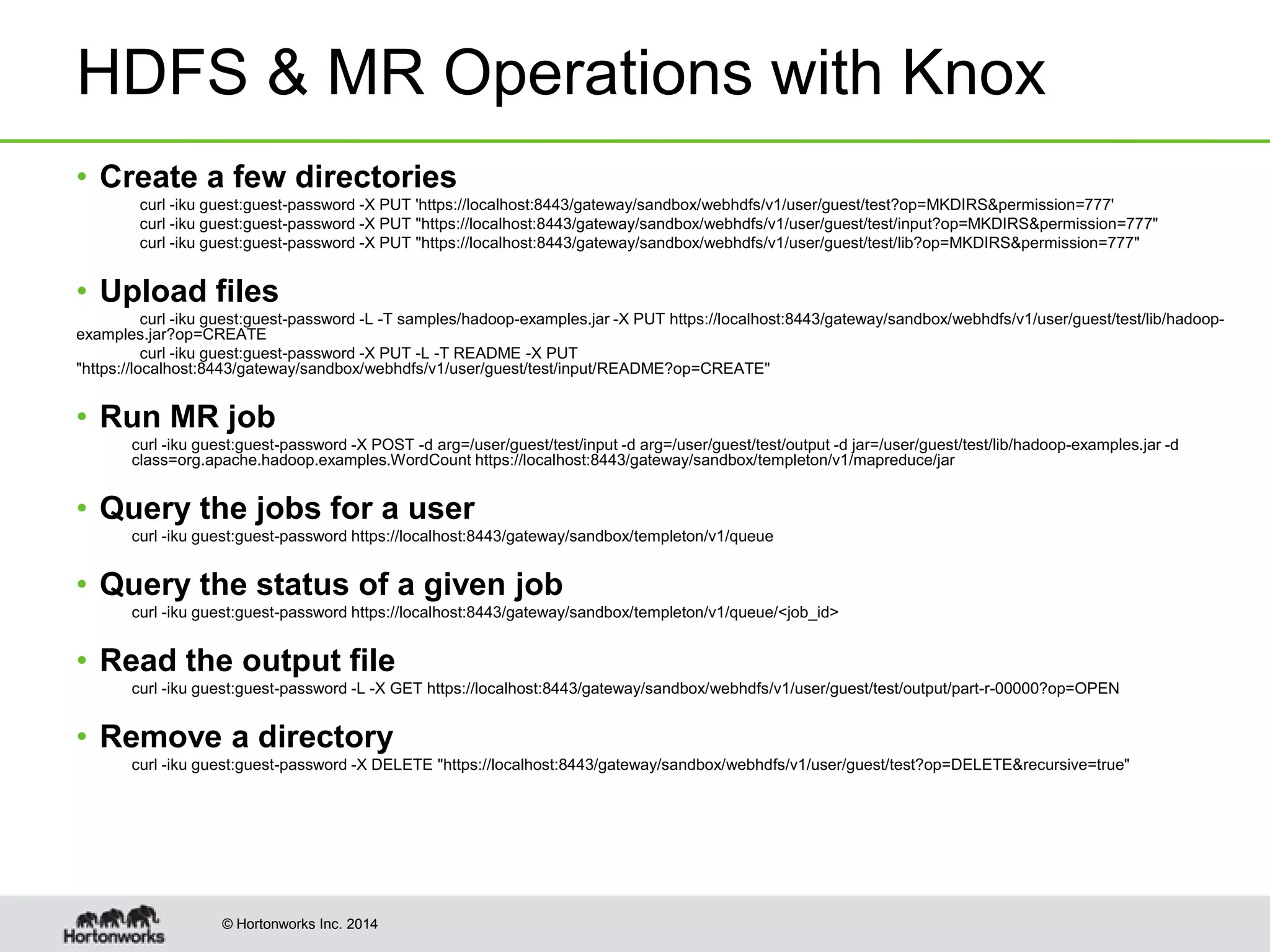© Hortonworks Inc. 2014
HDFS & MR Operations with Knox
• Create a few directories
curl -iku guest:guest-password -X PUT 'https://localhost:8443/gateway/sandbox/webhdfs/v1/user/guest/test?op=MKDIRS&permission=777'
curl -iku guest:guest-password -X PUT "https://localhost:8443/gateway/sandbox/webhdfs/v1/user/guest/test/input?op=MKDIRS&permission=777"
curl -iku guest:guest-password -X PUT "https://localhost:8443/gateway/sandbox/webhdfs/v1/user/guest/test/lib?op=MKDIRS&permission=777"
• Upload files
curl -iku guest:guest-password -L -T samples/hadoop-examples.jar -X PUT https://localhost:8443/gateway/sandbox/webhdfs/v1/user/guest/test/lib/hadoop-
examples.jar?op=CREATE
curl -iku guest:guest-password -X PUT -L -T README -X PUT
"https://localhost:8443/gateway/sandbox/webhdfs/v1/user/guest/test/input/README?op=CREATE"
• Run MR job
curl -iku guest:guest-password -X POST -d arg=/user/guest/test/input -d arg=/user/guest/test/output -d jar=/user/guest/test/lib/hadoop-examples.jar -d
class=org.apache.hadoop.examples.WordCount https://localhost:8443/gateway/sandbox/templeton/v1/mapreduce/jar
• Query the jobs for a user
curl -iku guest:guest-password https://localhost:8443/gateway/sandbox/templeton/v1/queue
• Query the status of a given job
curl -iku guest:guest-password https://localhost:8443/gateway/sandbox/templeton/v1/queue/<job_id>
• Read the output file
curl -iku guest:guest-password -L -X GET https://localhost:8443/gateway/sandbox/webhdfs/v1/user/guest/test/output/part-r-00000?op=OPEN
• Remove a directory
curl -iku guest:guest-password -X DELETE "https://localhost:8443/gateway/sandbox/webhdfs/v1/user/guest/test?op=DELETE&recursive=true"
 