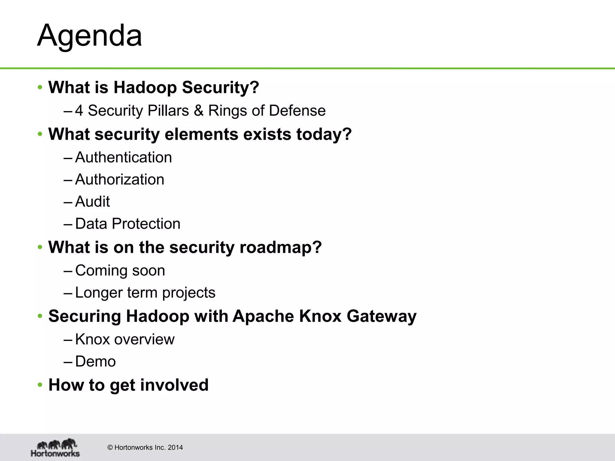 © Hortonworks Inc. 2014
Agenda
• What is Hadoop Security?
– 4 Security Pillars & Rings of Defense
• What security elements exists today?
– Authentication
– Authorization
– Audit
– Data Protection
• What is on the security roadmap?
– Coming soon
– Longer term projects
• Securing Hadoop with Apache Knox Gateway
– Knox overview
– Demo
• How to get involved
 