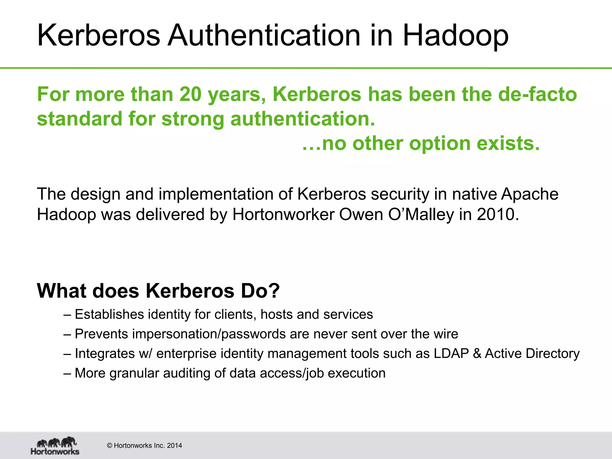 © Hortonworks Inc. 2014
Kerberos Authentication in Hadoop
For more than 20 years, Kerberos has been the de-facto
standard for strong authentication.
…no other option exists.
The design and implementation of Kerberos security in native Apache
Hadoop was delivered by Hortonworker Owen O’Malley in 2010.
What does Kerberos Do?
– Establishes identity for clients, hosts and services
– Prevents impersonation/passwords are never sent over the wire
– Integrates w/ enterprise identity management tools such as LDAP & Active Directory
– More granular auditing of data access/job execution
 
