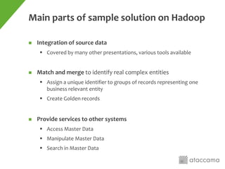 Main parts of sample solution on Hadoop
 Integration of source data
 Covered by many other presentations, various tools available
 Match and merge to identify real complex entities
 Assign a unique identifier to groups of records representing one
business relevant entity
 Create Golden records
 Provide services to other systems
 Access Master Data
 Manipulate Master Data
 Search in Master Data
 