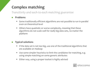 Complex matching
 Problems
 Some traditionally efficient algorithms are not possible to run in parallel
even on theoretical level
 Others have quadratic or worse complexity, meaning that these
algorithms do not scale well for really big data sets, no matter the
platform
 Typical solutions
 If the data set is not too big, use one of the traditional algorithms that
are available on Hadoop
 Use some simpler heuristics to limit the candidates for matching, e.g.
using simple matching on some generic attributes
 Either way, using a proper toolset is highly advised
Transitivity and each-to-each matching guarantee
 