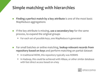 Simple matching with hierarchies
 Finding a perfect match by a key attribute is one of the most basic
MapReduce aggregations
 If the key attribute is missing, use a secondary key for the same
process, to expand the original groups
 For each set of possible keys, one MapReduce is generated
 For small batches or online matching, lookup relevant records from
repository based on keys and perform matching on partial dataset
 In traditional MDM, this repository typically was RDBMS
 In Hadoop, this could be achieved with HBase, or other similar database
with fast direct access based on a key
 