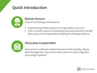 Roman Kucera
Head of Technology and Research
 Implementing MDM projects for major banks since 2010
 Last 12 months spent on expanding Ataccama portfolio into Big
Data space, most importantly adopting the Hadoop platform
Ataccama Corporation
Ataccama is a software vendor focused on Data Quality, Master
Data Management, Data Governance and now also on Big Data
processing in general
Quick Introduction
 