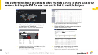 Page 10
The platform has been designed to allow multiple parties to share data about
vessels, to integrate IOT for war risks and to link to multiple ledgers
Insurance Blockchain | EY 2018 | All Rights Reserved
► Platform provides live updates to location of ships and
risk areas including war zone breaches
► New types of data, exposures can be added for fleets
► All ship data, assets, values, contracts are posted to
copies of data shared across the network
► Statements can be issued for settlement (end 2018)
► Live updates on vessel location, including war-zone alerts,
notifications and course tracking
► All changes are posted to a ledger for concensus
► A data base which collects information about ships,
claims and documents
► Includes specific audit trail about ships as data changes to
allow for immediate sharing of data
 