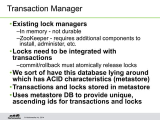 © Hortonworks Inc. 2014
•Existing lock managers
–In memory - not durable
–ZooKeeper - requires additional components to
install, administer, etc.
•Locks need to be integrated with
transactions
–commit/rollback must atomically release locks
•We sort of have this database lying around
which has ACID characteristics (metastore)
•Transactions and locks stored in metastore
•Uses metastore DB to provide unique,
ascending ids for transactions and locks
Transaction Manager
 