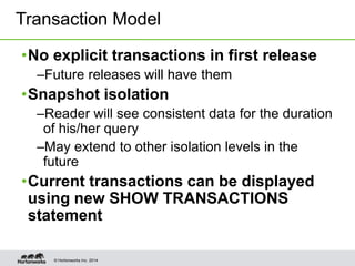 © Hortonworks Inc. 2014
•No explicit transactions in first release
–Future releases will have them
•Snapshot isolation
–Reader will see consistent data for the duration
of his/her query
–May extend to other isolation levels in the
future
•Current transactions can be displayed
using new SHOW TRANSACTIONS
statement
Transaction Model
 