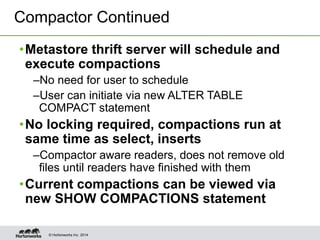 © Hortonworks Inc. 2014
•Metastore thrift server will schedule and
execute compactions
–No need for user to schedule
–User can initiate via new ALTER TABLE
COMPACT statement
•No locking required, compactions run at
same time as select, inserts
–Compactor aware readers, does not remove old
files until readers have finished with them
•Current compactions can be viewed via
new SHOW COMPACTIONS statement
Compactor Continued
 
