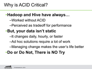 © Hortonworks Inc. 2014
•Hadoop and Hive have always…
–Worked without ACID
–Perceived as tradeoff for performance
•But, your data isn’t static
–It changes daily, hourly, or faster
–Ad hoc solutions require a lot of work
–Managing change makes the user’s life better
•Do or Do Not, There is NO Try
Why is ACID Critical?
 