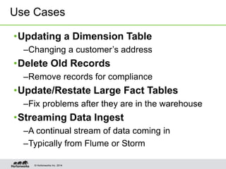© Hortonworks Inc. 2014
•Updating a Dimension Table
–Changing a customer’s address
•Delete Old Records
–Remove records for compliance
•Update/Restate Large Fact Tables
–Fix problems after they are in the warehouse
•Streaming Data Ingest
–A continual stream of data coming in
–Typically from Flume or Storm
Use Cases
 