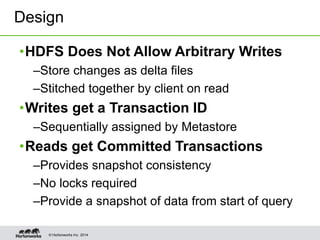 © Hortonworks Inc. 2014
•HDFS Does Not Allow Arbitrary Writes
–Store changes as delta files
–Stitched together by client on read
•Writes get a Transaction ID
–Sequentially assigned by Metastore
•Reads get Committed Transactions
–Provides snapshot consistency
–No locks required
–Provide a snapshot of data from start of query
Design
 