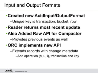 © Hortonworks Inc. 2014
•Created new AcidInput/OutputFormat
–Unique key is transaction, bucket, row
•Reader returns most recent update
•Also Added Raw API for Compactor
–Provides previous events as well
•ORC implements new API
–Extends records with change metadata
–Add operation (d, u, i), transaction and key
Input and Output Formats
 