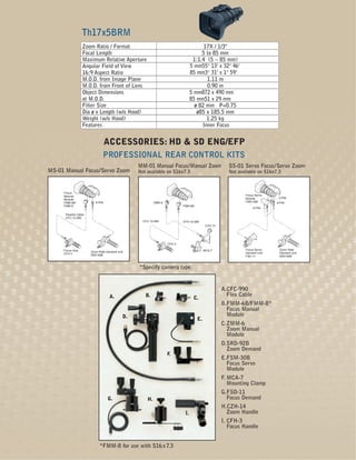 Th17x5BRM
                  Zoom Ratio / Format                                                17X / 1/3"
                  Focal Length                                                      5 to 85 mm
                  Maximum Relative Aperture                                     1:1.4 (5 ~ 85 mm)
                  Angular Field of View                                        5 mm55° 13’ x 32° 46’
                  16:9 Aspect Ratio                                            85 mm3° 31’ x 1° 59’
                  M.O.D. from Image Plane                                             1.11 m
                  M.O.D. from Front of Lens                                           0.90 m
                  Object Dimensions                                            5 mm872 x 490 mm
                  at M.O.D.                                                    85 mm51 x 29 mm
                  Filter Size                                                    ø 82 mm P=0.75
                  Dia ø x Length (w/o Hood)                                       ø85 x 185.5 mm
                  Weight (w/o Hood)                                                   1.25 kg
                  Features                                                          Inner Focus


                                  ACCESSORIES: HD & SD ENG/EFP
                               PROFESSIONAL REAR CONTROL KITS
                                                MM-01 Manual Focus/Manual Zoom                      SS-01 Servo Focus/Servo Zoom
MS-01 Manual Focus/Servo Zoom                   Not available on S16x7.3                            Not available on S16x7.3



     Focus
     Manual                                                                                                Focus Servo
                                                                                                           Module          3-PIN
     Module
     FMM-6B/              8-PIN                          ZMM-6                                             FSM-30B        8-PIN
     FMM-8                                                               FMM-6B
                                                                                                                6-PIN

      Flexible Cable
      CFC-12-990
                                                  CFC-12-990             CFH-12-990
                                                                                        CZH-14




                                                                 CFH-3

     Focus Grip                                                                        MCA-7               Focus Servo     Zoom Rate
                       Zoom Rate Demand Unit                                                               Demand Unit     Demand Unit
     CFH-3             SRD-92B                                                                             FSD-11          SRD-92B



                                                *Specify camera type.


                                                                                                 A.CFC-990
                                   A.              B.                                              Flex Cable
                                                                                C.
                                                                                                 B.FMM-6B/FMM-8*
                                                                                                   Focus Manual
                                           D.                                                      Module
                                                                                  E.
                                                                                                 C.ZMM-6
                                                                                                   Zoom Manual
                                                                                                   Module
                                                                                                 D.SRD-92B
                                                                                                   Zoom Demand
                                                                 F.
                                                                                                 E.FSM-30B
                                                                                                   Focus Servo
                                                                                                   Module
                                                                                                 F. MCA-7
                                                                                                    Mounting Clamp
                                                                                                 G.FSD-11
                                  G.                H.                                             Focus Demand
                                                                                                 H.CZH-14
                                                                          I.                       Zoom Handle
                                                                                                 I. CFH-3
                                                                                                    Focus Handle


                            *FMM-8 for use with S16 x 7.3
 