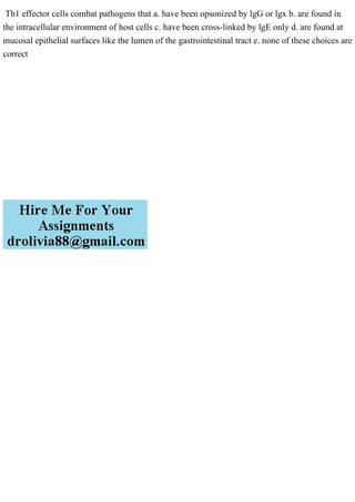 Th1 effector cells combat pathogens that a. have been opsonized by lgG or lgx b. are found in
the intracellular environment of host cells c. have been cross-linked by lgE only d. are found at
mucosal epithelial surfaces like the lumen of the gastrointestinal tract e. none of these choices are
correct
 