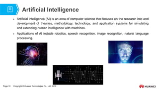 Page 10 Copyright © Huawei Technologies Co., Ltd. 2019
Artificial Intelligence
 Artificial intelligence (AI) is an area of computer science that focuses on the research into and
development of theories, methodology, technology, and application systems for simulating
and extending human intelligence with machines.
 Applications of AI include robotics, speech recognition, image recognition, natural language
processing.
 