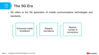 Page 13 Copyright © Huawei Technologies Co., Ltd. 2019
The 5G Era
 5G refers to the 5th generation of mobile communications technologies and
standards.
Enhanced mobile
broadband
Reliable,
low-latency
Massive
number of
connections
 