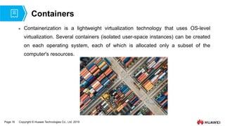 Page 16 Copyright © Huawei Technologies Co., Ltd. 2019
Containers
 Containerization is a lightweight virtualization technology that uses OS-level
virtualization. Several containers (isolated user-space instances) can be created
on each operating system, each of which is allocated only a subset of the
computer's resources.
 
